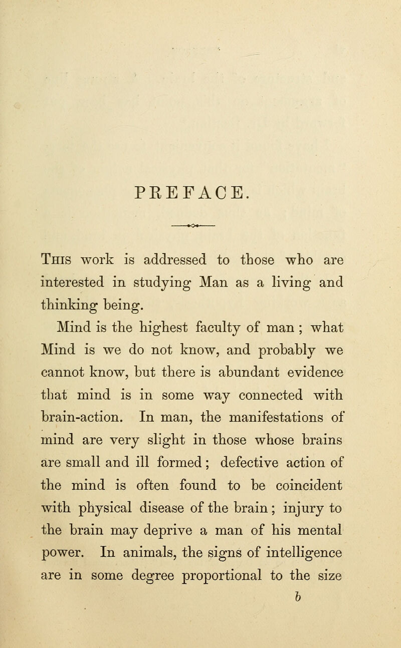 PREFACE This work is addressed to those who are interested in studying Man as a living and thinking being. Mind is the highest faculty of man ; what Mind is we do not know, and probably we cannot know, but there is abundant evidence that mind is in some way connected with brain-action. In man, the manifestations of mind are very slight in those whose brains are small and ill formed ; defective action of the mind is often found to be coincident with physical disease of the brain; injury to the brain may deprive a man of his mental power. In animals, the signs of intelligence are in some degree proportional to the size h