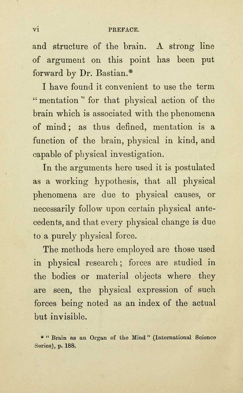 and structure of tlie brain. A strong line of argument on this point has been put forward by Dr. Bastian.* I have found it convenient to use the term.  mentation'' for that physical action of the brain which is associated with the phenomena of mind; as thus defined, mentation is a function of the brain, physical in kind, and capable of physical investigation. In the arguments here used it is postulated as a working hypothesis, that all physical phenomena are due to physical causes, or necessarily follow upon certain physical ante- cedents, and that every physical change is due to a purely physical force. The methods here employed are those used in physical research; forces are studied in the bodies or material objects where they are seen, the physical expression of such forces being noted as an index of the actual but invisible. *  Brain as an Organ of the Mind (International Science Series), p. 188.