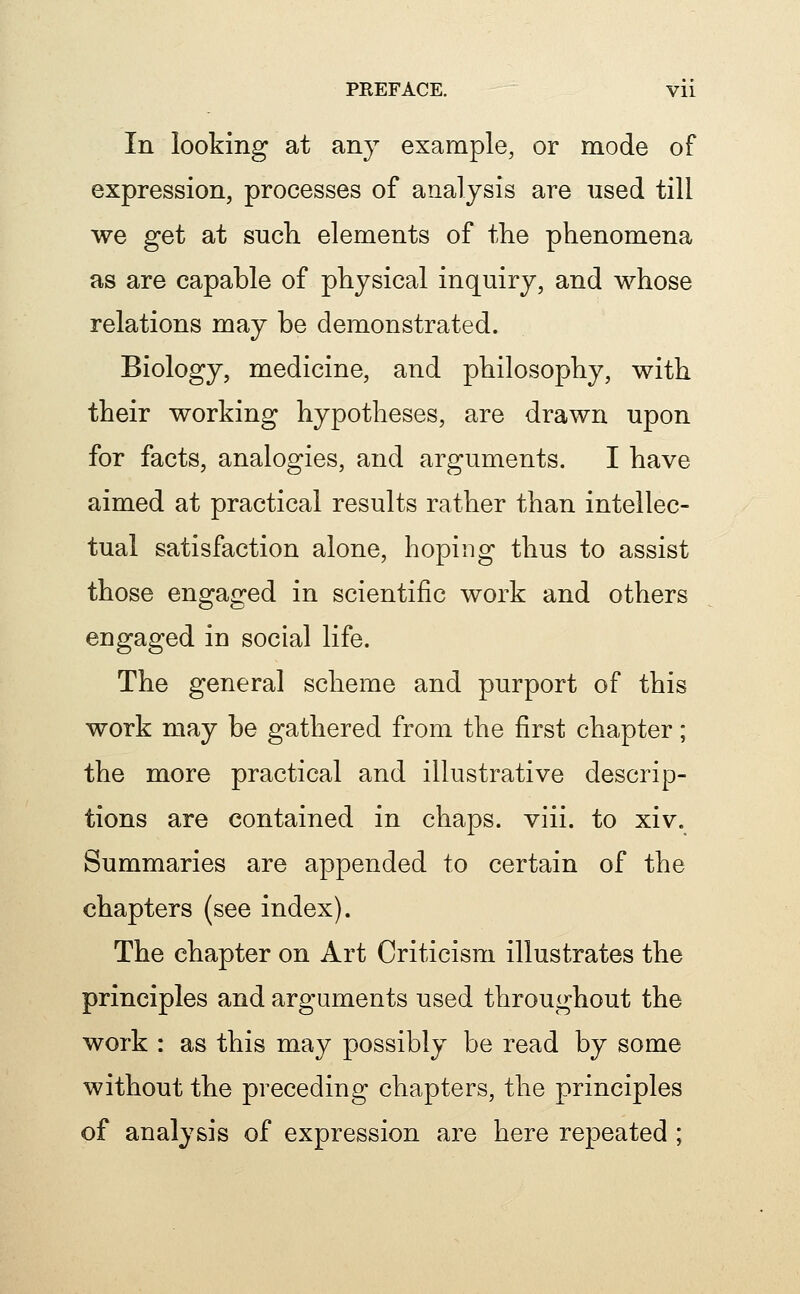 In looking at any example, or mode of expression, processes of analysis are used till we get at such elements of the phenomena as are capable of physical inquiry, and whose relations may be demonstrated. Biology, medicine, and philosophy, with their working hypotheses, are drawn upon for facts, analogies, and arguments. I have aimed at practical results rather than intellec- tual satisfaction alone, hoping thus to assist those engaged in scientific work and others engaged in social life. The general scheme and purport of this work may be gathered from the first chapter; the more practical and illustrative descrip- tions are contained in chaps, viii. to xiv. Summaries are appended to certain of the chapters (see index). The chapter on Art Criticism illustrates the principles and arguments used throughout the work : as this may possibly be read by some without the preceding chapters, the principles of analysis of expression are here repeated ;