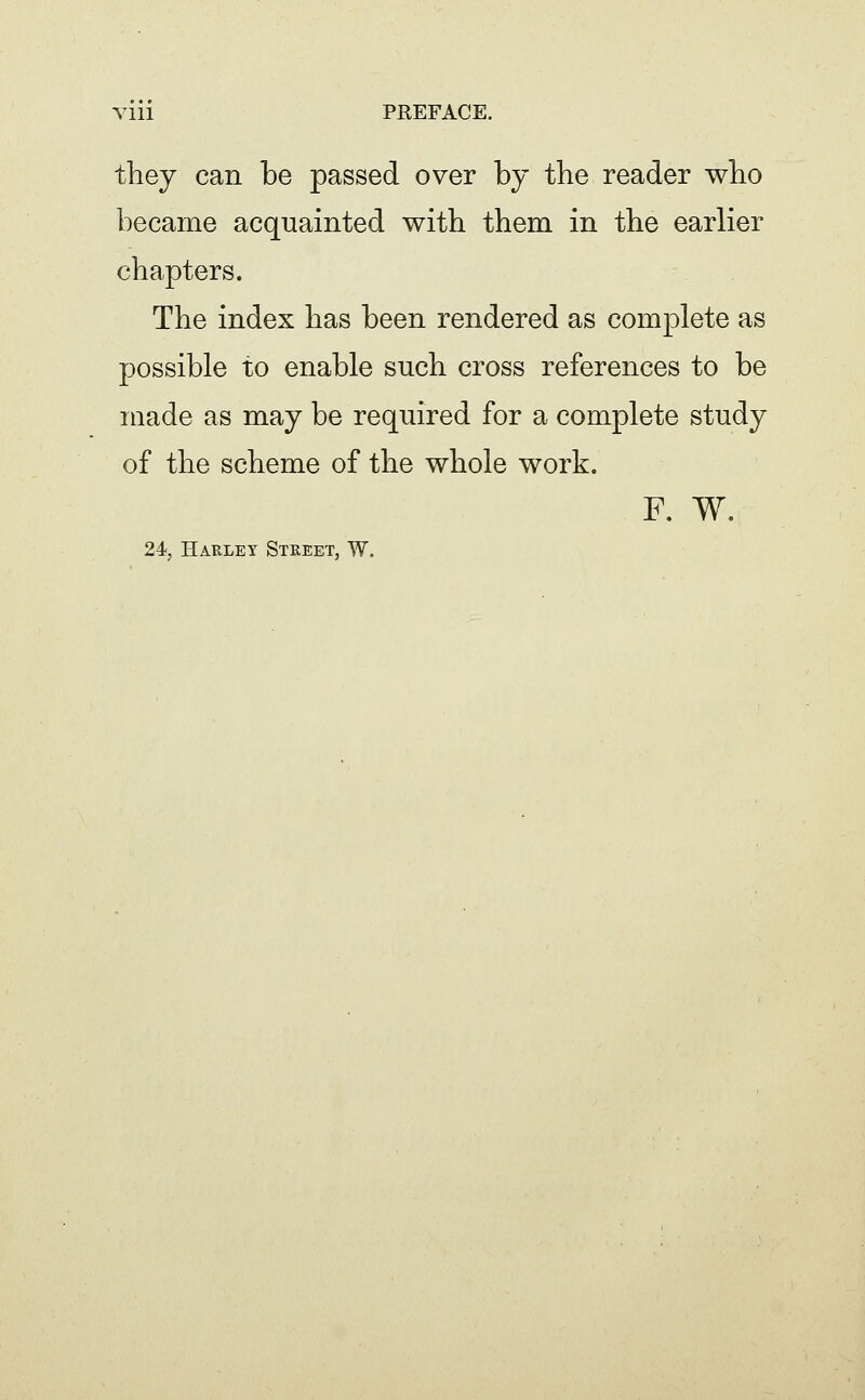 they can be passed over by the reader who became acquainted with them in the earlier chapters. The index has been rendered as complete as possible to enable such cross references to be made as may be required for a complete study of the scheme of the whole work. F. W. 24, Harley Street, W.