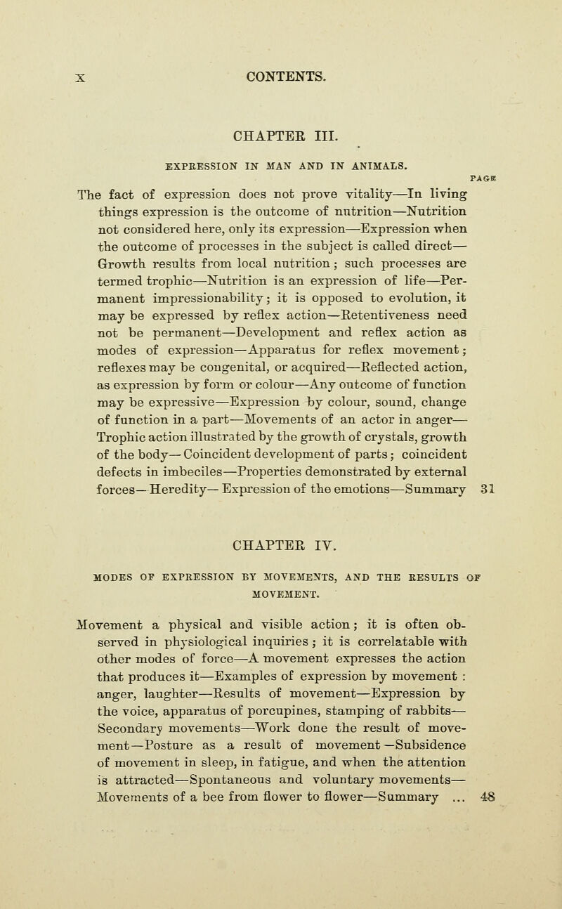 CHAPTER III. EXPRESSION IN MAN AND IN ANIMALS. PAGE The fact of expression does not prove vitality—In living things expression is the outcome of nutrition—Nutrition not considered here, only its expression—Expression when the outcome of processes in the subject is called direct— Growth results from local nutrition; such processes are termed trophic—Nutrition is an expression of life—Per- manent impressionability; it is opposed to evolution, it may be expressed by reflex action—Retentiveness need not be permanent—Development and reflex action as modes of expression—Apparatus for reflex movement; reflexes may be congenital, or acquired—Reflected action, as expression by form or colour—Any outcome of function may be expressive—Expression by colour, sound, change of function in a part—Movements of an actor in anger— Trophic action illustrated by the growth of crystals, growth of the body— Coincident development of parts; coincident defects in imbeciles—Properties demonstrated by external forces—Heredity— Expression of the emotions—Summary 31 CHAPTER ly. MODES OF EXPRESSION BY MOVEMENTS, AND THE RESULTS OF MOVEMENT. Movement a physical and visible action; it is often ob- served in physiological inquiries ; it is correlatable with other modes of force—A movement expresses the action that produces it—Examples of expression by movement : anger, laughter—Results of movement—Expression by the voice, apparatus of porcupines, stamping of rabbits— Secondary movements—Work done the result of move- ment—Posture as a result of movement—Subsidence of movement in sleep, in fatigue, and when the attention is attracted—Spontaneous and voluntary movements— Movements of a bee from flower to flower—Summary ... 4