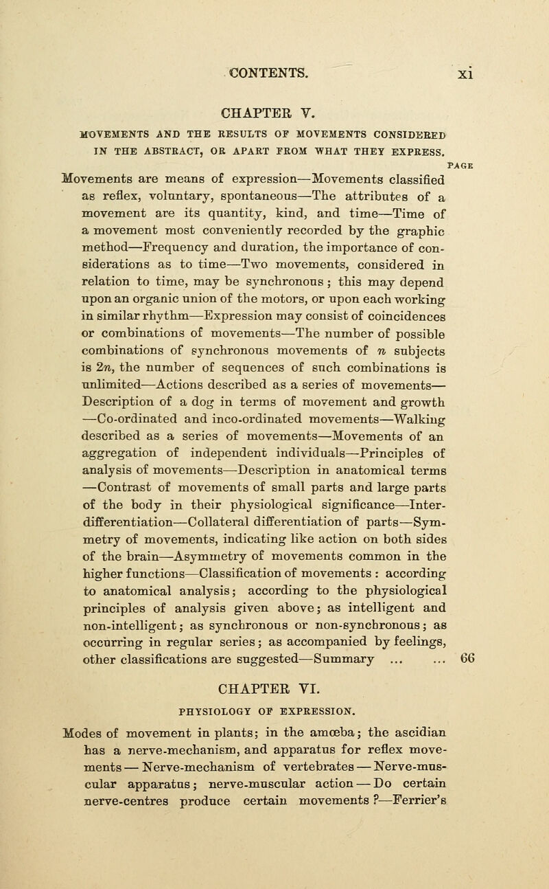 CHAPTER V. MOVEMENTS AND THE RESULTS OF MOVEMENTS CONSIDERED IN THE ABSTRACT, OR APART PROM WHAT THEY EXPRESS, PAGE Movements are means of expression—Movements classified as reflex, voluntary, spontaneous—The attributes of a movement are its quantity, kind, and time—Time of a movement most conveniently recorded by the graphic method—Frequency and duration, the importance of con- siderations as to time—Two movements, considered in relation to time, may be synchronous ; this may depend upon an organic union of the motors, or upon each working in similar rhythm—Expression may consist of coincidences or combinations of movements—The number of possible combinations of synchronous movements of n subjects is 2n,, the number of sequences of such combinations is unlimited—Actions described as a series of movements— Description of a dog in terms of naovement and growth —Co-ordinated and inco-ordinated movements—Walking described as a series of movements—Movements of an aggregation of independent individuals—Principles of analysis of movements—Description in anatomical terms —Contrast of movements of small parts and large parts of the body in their physiological significance—Inter- differentiation—Collateral differentiation of parts—Sym- metry of movements, indicating like action on both sides of the brain—Asymmetry of movements common in the higher functions—Classification of movements : according to anatomical analysis; according to the physiological principles of analysis given above; as intelligent and non-intelligent; as synchronous or non-syncbronous; as occurring in regular series; as accompanied by feelings, other classifications are suggested—Summary ... ... QQ CHAPTER VI. PHYSIOLOGY OP EXPRESSION. Modes of movement in plants; in the amoeba; the ascidian has a nerve-mechanism, and apparatus for reflex move- ments — Nerve-mechanism of vertebrates — Nerve-mus- cular apparatus; nerve-muscular action — Do certain nerve-centres produce certain movements ?—Ferrier's