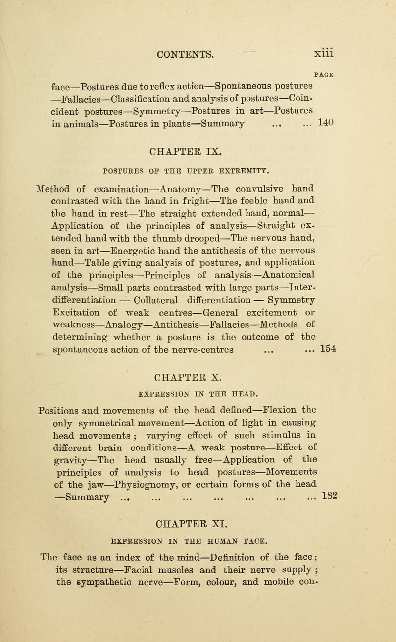 PAGE face—Postures due to reflex action—Spontaneous postures —Fallacies—Classification and analysis of postures—Coin- cident postures—Symmetry—Postures in art—Postures in animals—Postures in plants—Summary 140 CHAPTER IX. POSTURES OF THE UPPER EXTREMITY. Method of examination—Anatomy—The convTilsive hand contrasted with the hand in fright—The feeble hand and the hand in rest—The straight extended hand, normal— Application of the principles of analysis—Straight ex- tended hand with the thumb drooped—The nervous hand, seen in art—Energetic hand the antithesis of the nervous hand—Table giving analysis of postures, and application of the principles—Principles of analysis—Anatomical analysis—Small parts contrasted with large parts—Inter- differentiation — Collateral differentiation — Symmetry Excitation of weak centres—General excitement or weakness—Analogy—Antithesis—Fallacies—Methods of determining whether a posture is the outcome of the spontaneous action of the nerve-centres ... .•• 154 CHAPTER X. EXPRESSION IN THE HEAD. Positions and movements of the head defined—Flexion the only symmetrical movement—Action of light in causing head movements ; varying effect of such stimulus in different brain conditions—A weak posture—Effect of gravity—The head usually free—Application of the principles of analysis to head postures—Movements of the jaw—Physiognomy, or certain forms of the head —Summary ... ... ... ... ... ... ... 182 CHAPTER XI. EXPRESSION IN THE HUMAN FACE. The face as an index of the mind—Definition of the face; its structure—Facial muscles and their nerve supply ; the gympathetic nerve—Form, colour, and mobile con-