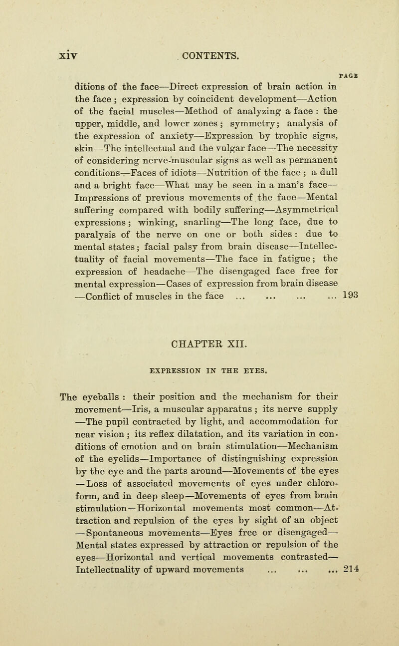 PAGB ditions of the face—Direct expression of brain action in the face ; expression by coincident development—^Action of the facial mnscles—Method of analyzing a face : the upper, middle, and lower zones ; symmetry; analysis of the expression of anxiety—Expression by trophic signs, skin—The intellectual and the vulgar face—The necessity of considering nerve-muscular signs as well as permanent conditions—Faces of idiots—Nutrition of the face ; a dull and a binght face—What may be seen in a man's face— Impressions of previous movements of the face—Mental suffering compared with bodily suffering—Asymmetrical expressions ; winking, snarling—The long face, due to paralysis of the nerve on one or both sides : due to mental states; facial palsy from brain disease—Intellec- tuality of facial movements—The face in fatigue; the expression of headache—The disengaged face free for mental expression—Cases of expression from brain disease —Conflict of muscles in the face ... ... ... ... 193 CHAPTER XII. EXPRESSION IN THE EYES. The eyeballs : their position and the mechanism for their movement—Iris, a muscular apparatus ; its nerve supply —The pupil contracted by light, and accommodation for near vision ; its reflex dilatation, and its variation in con • ditions of emotion and on brain stimulation—Mechanism of the eyelids—Importance of distinguishing expression by the eye and the parts around—Movements of the eyes — Loss of associated movements of eyes under chloro- form, and in deep sleep—Movements of eyes from brain stimulation—Horizontal movements most common—At- traction and repulsion of the eyes by sight of an object —Spontaneous movements—Eyes free or disengaged— Mental states expressed by attraction or repulsion of the eyes—Horizontal and vertical movements contrasted— Intellectuality of upward movements ... ... ... 214