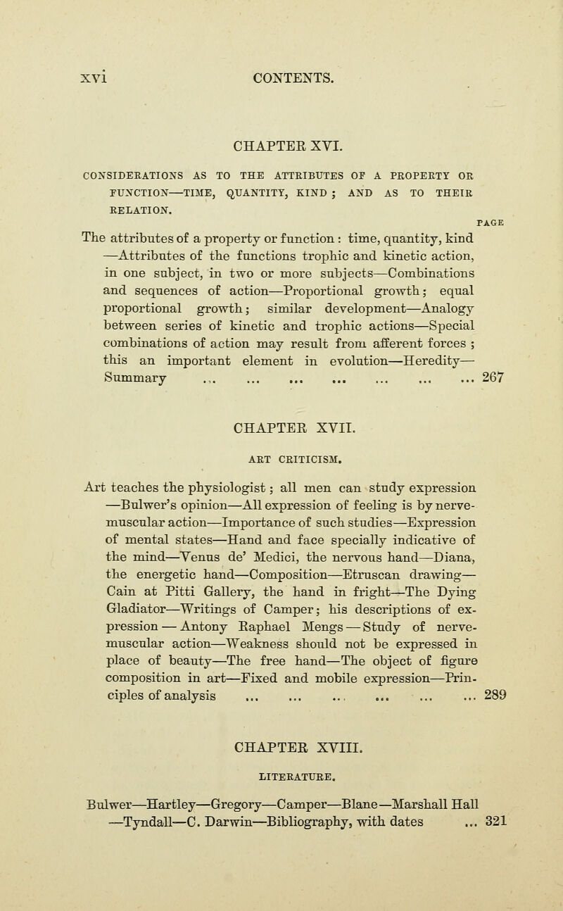 CHAPTER XVI. CONSIDERATIONS AS TO THE ATTRIBUTES OS A PROPERTY OR FUNCTION—TIME, QUANTITY, KIND ; AND AS TO THEIR RELATION. PAGE The attributes of a property or function : time, quantity, kind —Attributes of the functions trophic and kinetic action, in one subject, in two or more subjects—Combinations and sequences of action—Proportional growth; equal proportional growth; similar development—Analogy between series of kinetic and trophic actions—Special combinations of action may result from afferent forces ; this an important element in evolution—Heredity— Summary .,. 267 CHAPTER XVII. ART CRITICISM. Art teaches the physiologist; all men can study expression —Bulwer's opinion—All expression of feeling is by nerve- muscular action—Importance of such studies—Expression of mental states—Hand and face specially indicative of the mind—Venus de' Medici, the nervous hand—Diana, the energetic hand—Composition—Etruscan drawing— Cain at Pitti Gallery, the hand in fright—The Dying Gladiator—Writings of Camper; his descriptions of ex- pression — Antony Raphael Mengs — Study of nerve- muscular action—Weakness should not be expressed in place of beauty—The free hand—The object of figure composition in art—Fixed and mobile expression—Prin- ciples of analysis ... ... .., ... ... ... 289 CHAPTER XVIII. LITERATURE. Bulwer—Hartley—Gregory—C amper—Blane —Marshall Hall —Tyndall—C. Darwin—Bibliography, with dates ... 321