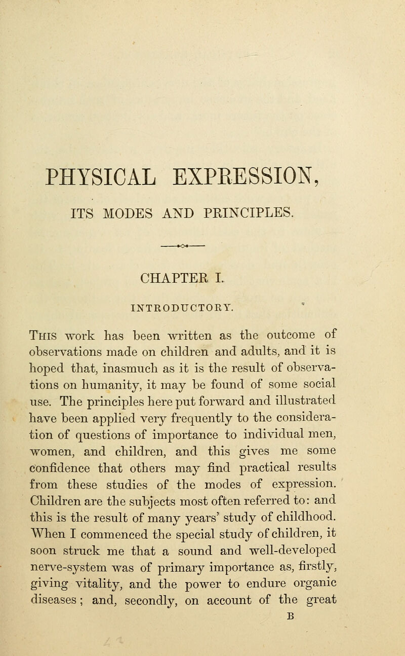 PHYSICAL EXPEESSION, ITS MODES AND PRINCIPLES. CHAPTER I. INTRODUCTORY. This work has been written as the outcome of observations made on children and adults, and it is hoped that, inasmuch as it is the result of observa- tions on humanity, it may be found of some social use. The principles here put forward and illustrated have been applied very frequently to the considera- tion of questions of importance to individual men, women, and children, and this gives me some confidence that others may find practical results from these studies of the modes of expression. Children are the subjects most often referred to: and this is the result of many years' study of childhood. When I commenced the special study of children, it soon struck me that a sound and well-developed nerve-system was of primary importance as, firstly, giving vitality, and the power to endure organic diseases; and, secondly, on account of the great