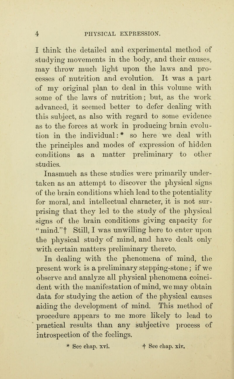 I think the detailed and experimental method of studying movements in the body, and their causes, may throw much light upon the laws and pro- cesses of nutrition and evolution. It was a part of my original plan to deal in this volume with some of the laws of nutrition; but, as the work advanced, it seemed better to defer dealing with this subject, as also with regard to some evidence as to the forces at work in producing brain evolu- tion in the individual: * so here we deal with the principles and modes of expression of hidden conditions as a matter preliminary to other studies. Inasmuch as these studies were primarily under- taken as an attempt to discover the physical signs of the brain conditions which lead to the potentiality for moral, and intellectual character, it is not sur- prising that they led to the study of the physical signs of the brain conditions giving capacity for mind.t Still, I was unwilling here to enter upon the physical study of mind, and have dealt only with certain matters preliminary thereto. In dealing with the phenomena of mind, the present work is a preliminary stepping-stone; if we observe and analyze all physical phenomena coinci- dent with the manifestation of mind, we may obtain data for studying the action of the physical causes aiding the development of mind. This method of procedure appears to me more likely to lead to practical results than any subjective process of introspection of the feelings. * See chap. xvi. t See chap. xiv.