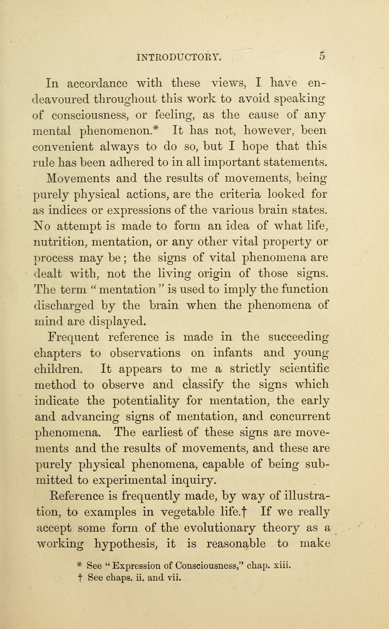 In accordance with these views, I have en- deavoured throughout this wor]^ to avoid speaking of consciousness, or feeling, as the cause of any mental phenomenon.* It has not, however, been convenient always to do so, but I hope that this rule has been adhered to in all important statements. Movements and the results of movements, being purely physical actions, are the criteria looked for as indices or expressions of the various brain states. No attempt is made to form an idea of what life, nutrition, mentation, or any other vital property or process may be; the signs of vital phenomena are dealt with, not the living origin of those signs. The term  mentation  is used to imply the function discharged by the brain when the phenomena of mind are displayed. Frequent reference is made in the succeeding chapters to observations on infants and young children. It appears to me a strictly scientific method to observe and classify the signs which indicate the potentiality for mentation, the early and advancing signs of mentation, and concurrent phenomena. The earliest of these signs are move- ments and the results of movements, and these are purely physical phenomena, capable of being sub- mitted to experimental inquiry. Reference is frequently made, by way of illustra- tion, to examples in vegetable life.f If we really accept some form of the evolutionary theory as a working hypothesis, it is reasonable to make * See  Expression of Consciousness, cliap. xiii. t See chaps, ii. and vii.