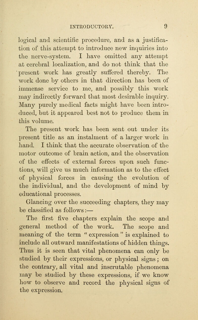 logical and scientific procedure, and as a justifica- tion of this attempt to introduce new inquiries into the nerve-system. I have omitted any attempt at cerebral localization, and do not think that the present work has greatly sufiered thereby. The work done by others in that direction has been of immense service to me, and possibly this work may indirectly forward that most desirable inquiry. Many purely medical facts might have been intro- duced, but it appeared best not to produce them in this volume. The present work has been sent out under its present title as an instalment of a larger work in hand. I think that the accurate observation of the motor outcome of brain action, and the observation of the efiects of external forces upon such func- tions, will give us much information as to the efiect of physical forces in causing the evolution of the individual, and the development of mind by educational processes. Glancing over the succeeding chapters, they may be classified as follows:— The first five chapters explain the scope and general method of the work. The scope and meaning of the term  expression  is explained to include all outward manifestations of hidden things. Thus it is seen that vital phenomena can only be studied by their expressions, or physical signs; on the contrary, all vital and inscrutable phenomena may be studied by these expressions, if we know how to observe and record the physical signs of the expression.