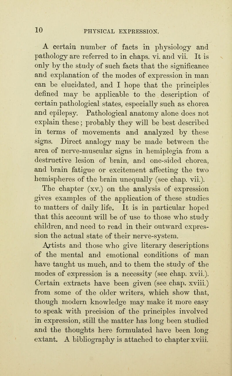 A certain number of facts in physiology and pathology are referred to in chaps, vi. and vii. It is only by the study of such facts that the significance and explanation of the modes of expression in man can be elucidated, and I hope that the principles defined may be applicable to the description of certain pathological states, especially such as chorea and epilepsy. Pathological anatomy alone does not explain these; probably they will be best described in terms of movements and analyzed by these signs. Direct analogy may be made between the area of nerve-muscular signs in hemiplegia from a destructive lesion of brain, and one-sided chorea, and brain fatigue or excitement affecting the two hemispheres of the brain unequally (see chap. vii.). The chapter (xv.) on the analysis of expression gives examples of the application of these studies to matters of daily life. It is in particular hoped that this account will be of use to those who study children, and need to read in their outward expres- sion the actual state of their nerve-system. Artists and those who give literary descriptions of the mental and emotional conditions of man have taught us much, and to them the study of the modes of expression is a necessity (see chap. xvii.). Certain extracts have been given (see chap, xviii.) from some of the older writers, which show that, though modern knowledge may make it more easy to speak with precision of the principles involved in expression, still the matter has long been studied and the thoughts here formulated have been long extant. A bibliography is attached to chapter xviii.