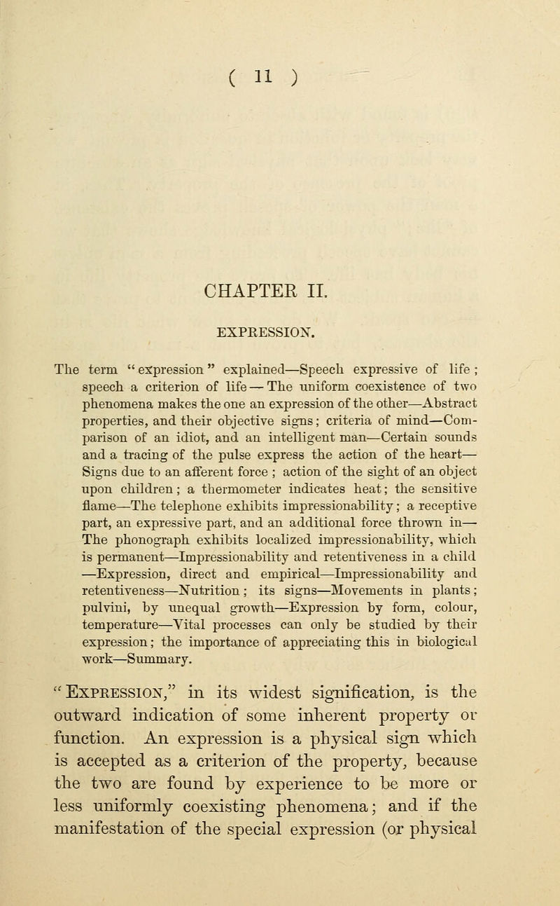 CHAPTER II. EXPRESSIOX. The term  e:^pression  explained—Speech expressive of life ; speech a criterion of life — The uniform coexistence of two phenomena makes the one an expression of the other—Abstract properties, and their objective signs; criteria of mind—Com- parison of an idiot, and an intelligent man—Certain sounds and a tracing of the pulse express the action of the heart— Signs due to an afferent force ; action of the sight of an object upon children; a thermometer indicates heat; the sensitive flame—The telephone exhibits impressionability; a receptive part, an expressive part, and an additional force thrown in— The phonograph exhibits localized impressionability, which is permanent—Impressionability and retentiveness in a child —Expression, direct and empirical—Impressionability and retentiveness—Nutrition ; its signs—Movements in plants; pulvini, by unequal growth—Expression by form, colour, temperature—Vital processes can only be studied by their expression; the importance of appreciating this in biological work—Summary.  Expeession/' in its widest signification, is the outward indication of some inherent property or function. An expression is a physical sign which is accepted as a criterion of the property, because the two are found by experience to be more or less uniformly coexisting phenomena; and if the manifestation of the special expression (or physical