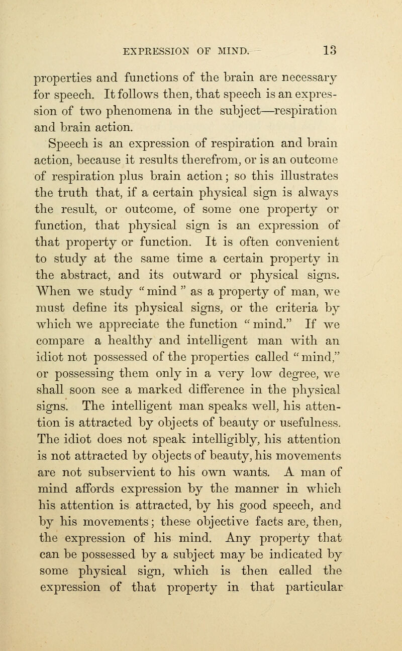 properties and functions of the brain are necessary for speech. It follows then, that speech is an expres- sion of two phenomena in the subject—^respiration and brain action. Speech is an expression of respiration and brain action, because it results therefrom, or is an outcome of respiration plus brain action; so this illustrates the truth that, if a certain physical sign is always the result, or outcome, of some one property or function, that physical sign is an expression of that property or function. It is often convenient to study at the same time a certain property in the abstract, and its outward or physical signs. When we study  mind  as a property of man, we must define its physical signs, or the criteria by which we appreciate the function  mind. If we compare a healthy and intelligent man with an idiot not possessed of the properties called  mind, or possessing them only in a very low degree, we shall soon see a marked difference in the physical signs. The intelligent man speaks well, his atten- tion is attracted by objects of beauty or usefulness. The idiot does not speak intelligibly, his attention is not attracted by objects of beauty, his movements are not subservient to his own wants. A man of mind aflfords expression by the manner in which his attention is attracted, by his good speech, and by his movements; these objective facts are, then, the expression of his mind. Any property that can be possessed by a subject may be indicated by some physical sign, which is then called the expression of that property in that particular