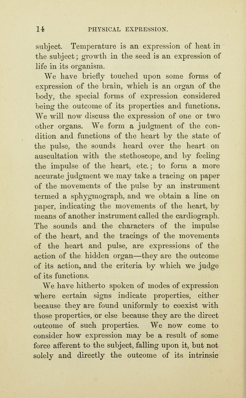 subject. Temperature is an expression of heat in the subject; growth in the seed is an expression of life in its organism. We have briefly touched upon some forms of expression of the brain, which is an organ of the body, the special forms of expression considered being the outcome of its properties and functions. We will now discuss the expression of one or two other organs. We form a judgment of the con- dition and functions of the heart by the state of the pulse, the sounds heard over the heart on auscultation with the stethoscope, and by feeling the impulse of the heart, etc.; to form a more accurate judgment we may take a tracing on paper of the movements of the pulse by an instrument termed a sphygmograph, and we obtain a line on paper, indicating the movements of the heart, by means of another instrument called the cardiograph. The sounds and the characters of the impulse of the heart, and the tracings of the movements of the heart and pulse, are expressions of the action of the hidden organ—they are the outcome of its action, and the criteria by which we judge of its functions. We have hitherto spoken of modes of expression where certain signs indicate properties, either because they are found uniformly to coexist with those properties, or else because they are the direct outcome of such properties. We now come to consider how expression may be a result of some force afferent to the subject, falling upon it, but not solely and directly the outcome of its intrinsic
