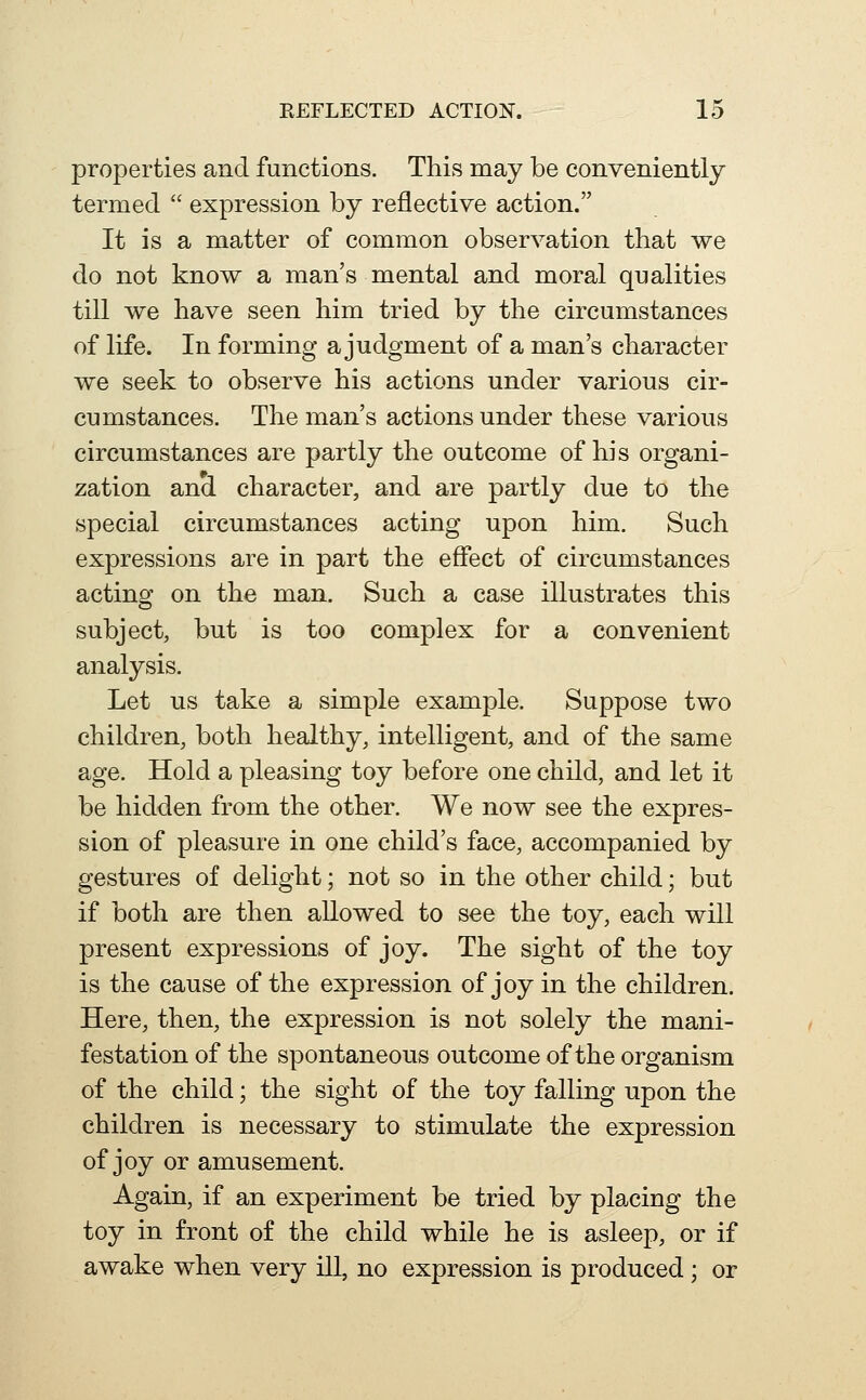 properties and functions. This may be conveniently termed  expression by reflective action. It is a matter of common observation that we do not know a man's mental and moral qualities till we have seen him tried by the circumstances of life. In forming a judgment of a man's character we seek to observe his actions under various cir- cumstances. The man's actions under these various circumstances are partly the outcome of his organi- zation and character, and are partly due to the special circumstances acting upon him. Such expressions are in part the effect of circumstances acting on the man. Such a case illustrates this subject, but is too complex for a convenient analysis. Let us take a simple example. Suppose two children, both healthy, intelligent, and of the same age. Hold a pleasing toy before one child, and let it be hidden from the other. We now see the expres- sion of pleasure in one child's face, accompanied by gestures of delight; not so in the other child; but if both are then allowed to see the toy, each will present expressions of joy. The sight of the toy is the cause of the expression of joy in the children. Here, then, the expression is not solely the mani- festation of the spontaneous outcome of the organism of the child; the sight of the toy falling upon the children is necessary to stimulate the expression of joy or amusement. Again, if an experiment be tried by placing the toy in front o£ the child while he is asleep, or if awake when very ill, no expression is produced; or