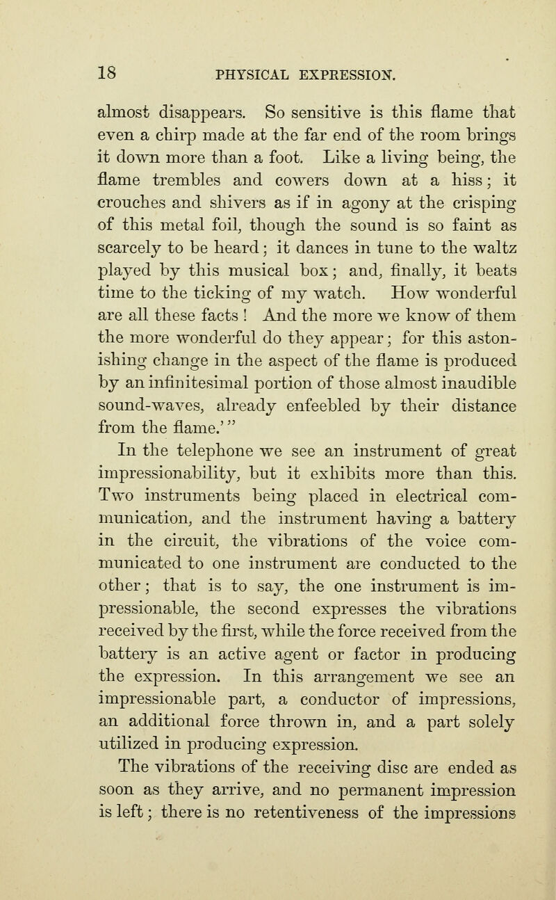 almost disappears. So sensitive is this flame that even a chirp made at the far end of the room brings it down more than a foot. Like a living being, the flame trembles and cowers down at a hiss; it crouches and shivers as if in agony at the crisping of this metal foil, though the sound is so faint as scarcely to be heard; it dances in tune to the waltz played by this musical box; and, finally, it beats time to the ticking of my watch. How wonderful are all these facts ! And the more we know of them the more wonderful do they appear; for this aston- ishing change in the aspect of the flame is produced by an infinitesimal portion of those almost inaudible sound-waves, already enfeebled by their distance from the flame.' In the telephone we see an instrument of great impressionability, but it exhibits more than this. Two instruments being placed in electrical com- munication, and the instrument having a battery in the circuit, the vibrations of the voice com- municated to one instrument are conducted to the other; that is to say, the one instrument is im- pressionable, the second expresses the vibrations received by the first, while the force received from the battery is an active agent or factor in producing the expression. In this arrangement we see an impressionable part, a conductor of impressions, an additional force thrown in, and a part solely utilized in producing expression. The vibrations of the receiving disc are ended as soon as they arrive, and no permanent impression is left; there is no retentiveness of the impressions