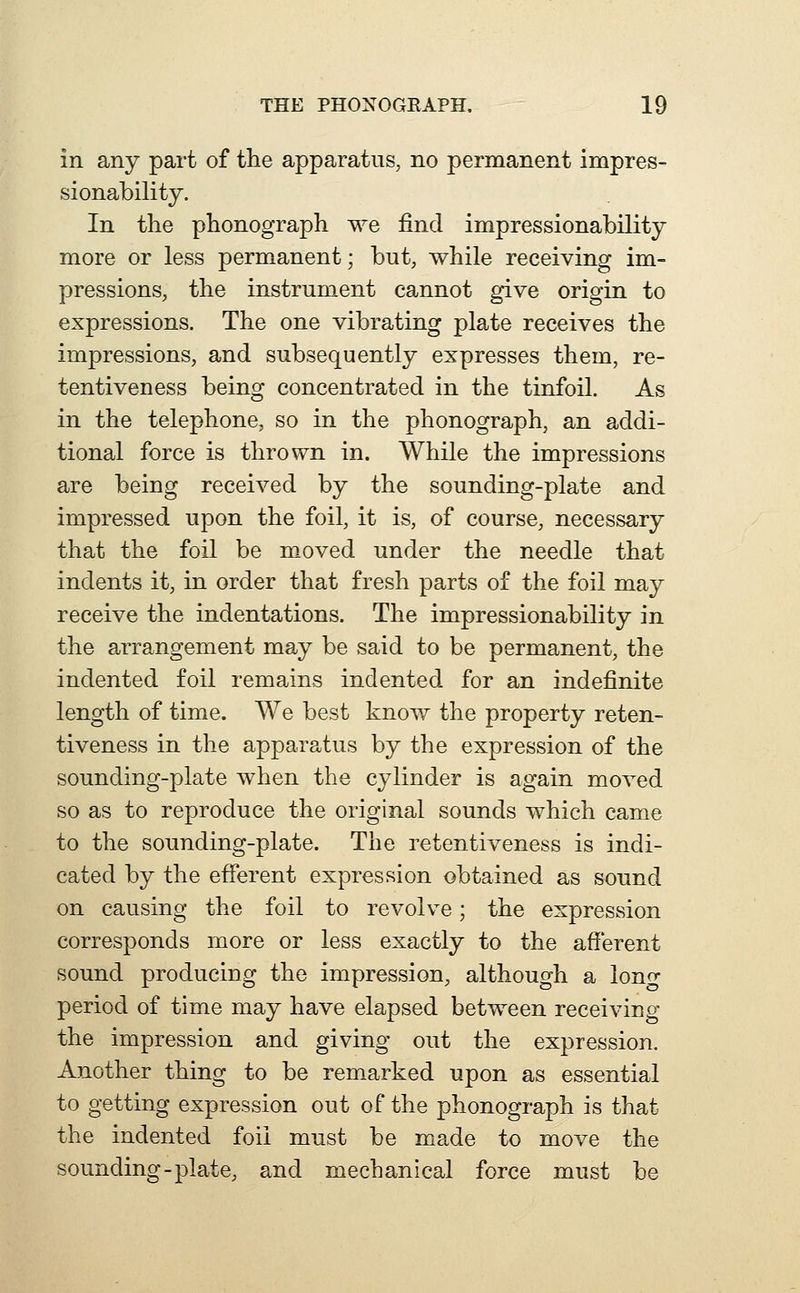 in any part of the apparatus, no permanent impres- sionability. In the phonograph we find impressionability more or less permanent; but, while receiving im- pressions, the instrument cannot give origin to expressions. The one vibrating plate receives the impressions, and subsequently expresses them, re- tentiveness being concentrated in the tinfoil. As in the telephone, so in the phonograph, an addi- tional force is thrown in. While the impressions are being received by the sounding-plate and impressed upon the foil, it is, of course, necessary that the foil be moved under the needle that indents it, in order that fresh parts of the foil may receive the indentations. The impressionability in the arrangement may be said to be permanent, the indented foil remains indented for an indefinite length of time. We best know the property reten- tiveness in the apparatus by the expression of the sounding-plate when the cylinder is again moA^ed so as to reproduce the original sounds which came to the sounding-plate. The retentiveness is indi- cated by the efferent expression obtained as sound on causing the foil to revolve; the expression corresponds more or less exactly to the afferent sound producing the impression, although a lono- period of time may have elapsed between receiving the impression and giving out the expression. Another thing to be rem.arked upon as essential to getting expression out of the phonograph is that the indented foil must be made to move the sounding-plate, and mechanical force must be