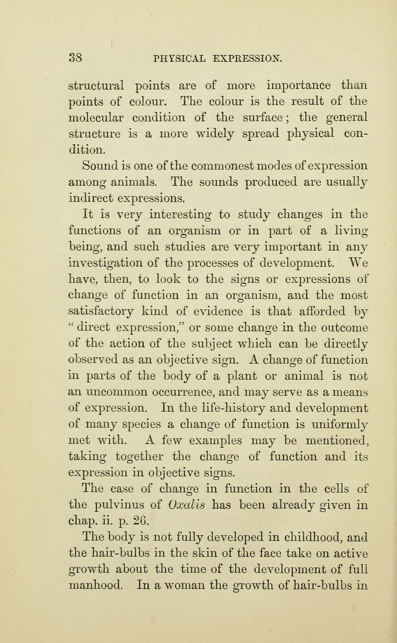 structural paints are of niore importance than points of colour. The colour is the result of the molecular condition of the surface; the general structure is a more widely spread physical con- dition. Sound is one of the commonest modes of expression among animals. The sounds produced are usually indirect expressions. It is very interesting to study changes in the functions of an organism or in part of a living being, and such studies are very important in any investigation of the processes of development. We have, then, to look to the signs or expressions of change of function in an organism, and the most satisfactory kind of evidence is that afforded by  direct expression, or some change in the outcome of the action of the subject which can be directly observed as an objective sign. A change of function in parts of the body of a plant or animal is not an uncommon occurrence, and may serve as a means of expression. In the life-history and development of many species a change of function is uniformly met with. A few examples may be mentioned, taking together the change of function and its expression in objective signs. The case of change in function in tlie cells of the pulvinus of Oxcdis has been already given in chap. ii. ]3. 26. The body is not fully developed in childhood, and the hair-bulbs in the skin of the face take on active growth about the time of the development of full manhood. In a woman the growth of hair-bulbs in