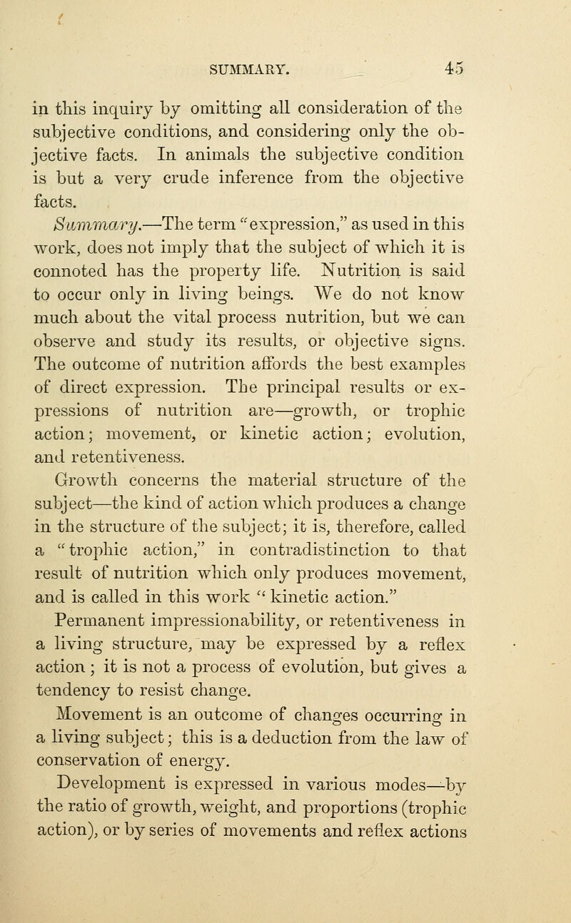 SUMMARY. 4d in this inquiry by omitting all consideration of tlie subjective conditions, and considering only the ob- jective facts. In animals the subjective condition is but a very crude inference from the objective facts. Summary.—The term ''expression, as used in this work, does not imply that the subject of which it is connoted has the property life. Nutrition is said to occur only in living beings. We do not know much about the vital process nutrition, but we can observe and study its results, or objective signs. The outcome of nutrition affords the best examples of direct expression. The principal results or ex- pressions of nutrition are—growth, or trophic action; movement, or kinetic action; evolution, and retentiveness. Growth concerns the material structure of the subject—the kind of action which produces a change in the structure of the subject; it is, therefore, called a trophic action, in contradistinction to that result of nutrition which only produces movement, and is called in this work  kinetic action. Permanent impressionability, or retentiveness in a living structure/may be expressed by a reflex action ; it is not a process of evolution, but gives a tendency to resist change. Movement is an outcome of chano^es occurrinsr in a living subject; this is a deduction from the law of conservation of energy. Development is expressed in various modes—by the ratio of growth, weight, and proportions (trophic action), or by series of movements and reflex actions