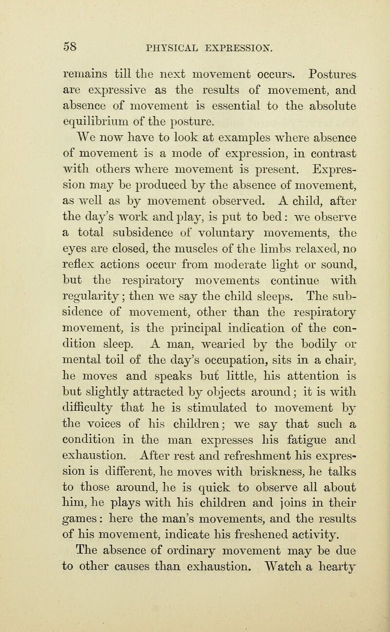 remains till the next movement occurs. Postures are expressive as the results of movement, and absence of movement is essential to the absolute equilibrium of the posture. We now have to look at examples where absence of movement is a mode of expression, in contrast with others where movement is present. Expres- sion may be produced by the absence of movement, as well as by movement observed. A child, after the day's work and play, is put to bed: we observe a total subsidence of voluntary movements, the eyes are closed, the muscles of the limbs relaxed, no reflex actions occur from moderate light or sound, but the respiratory movements continue with regularity; then we say the child sleeps. The sub- sidence of movement, other than the respiratory movement, is the principal indication of the con- dition sleep. A man, wearied by the bodily or mental toil of the day's occupation, sits in a chair, he moves and speaks but little, his attention is but slightly attracted by objects around; it is with difliculty that he is stimulated to movement by the voices of his children; we say that such a condition in the man expresses his fatigue and exhaustion. After rest and refreshment his expres- sion is different, he moves with briskness, he talks to those around, he is quick to observe all about him, he plays with his children and joins in their games: here the man's movements, and the results of his movement, indicate his freshened activity. The absence of ordinary movement may be due to other causes than exhaustion. Watch a hearty