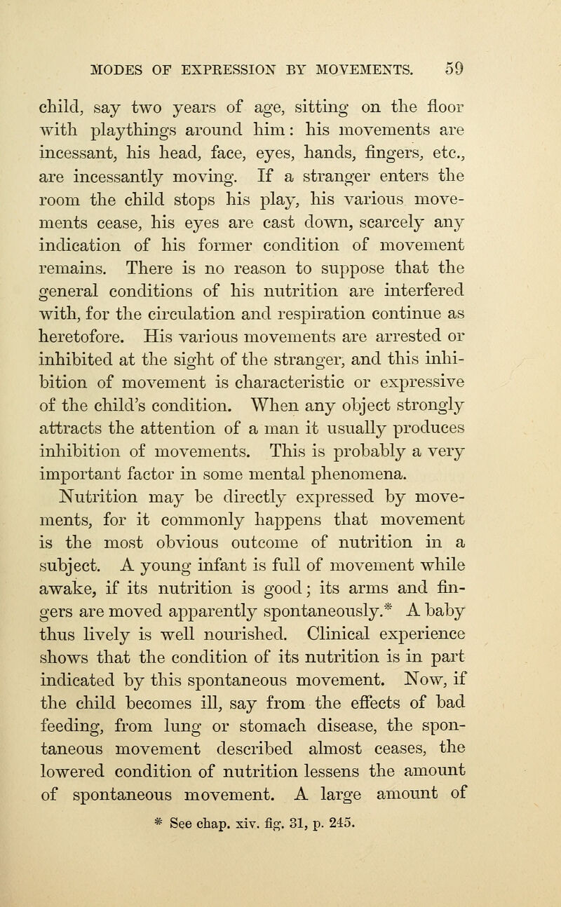 child, say two years of age, sitting on the floor with playthings around him: his movements are incessant, his head, face, eyes, hands, fingers, etc., are incessantly moving. If a stranger enters the room the child stops his play, his various move- ments cease, his eyes are cast down, scarcely an}^ indication of his former condition of movement remains. There is no reason to suppose that the general conditions of his nutrition are interfered with, for the circulation and respiration continue as heretofore. His various movements are arrested or inhibited at the sight of the stranger, and this inhi- bition of movement is characteristic or expressive of the child's condition. When any object strongly attracts the attention of a man it usually produces inhibition of movements. This is probably a very important factor in some mental phenomena. Nutrition may be directly expressed by move- ments, for it commonly happens that movement is the most obvious outcome of nutrition in a subject. A young infant is full of movement while awake, if its nutrition is good; its arms and fin- gers are moved apparently spontaneously.* A baby thus lively is well nourished. Clinical experience shows that the condition of its nutrition is in part indicated by this spontaneous movement. Now, if the child becomes ill, say from the efiects of bad feeding, from lung or stomach disease, the spon- taneous movement described almost ceases, the lowered condition of nutrition lessens the amount of spontaneous movement. A large amount of * See chap. xiv. fig. 31, p. 245.