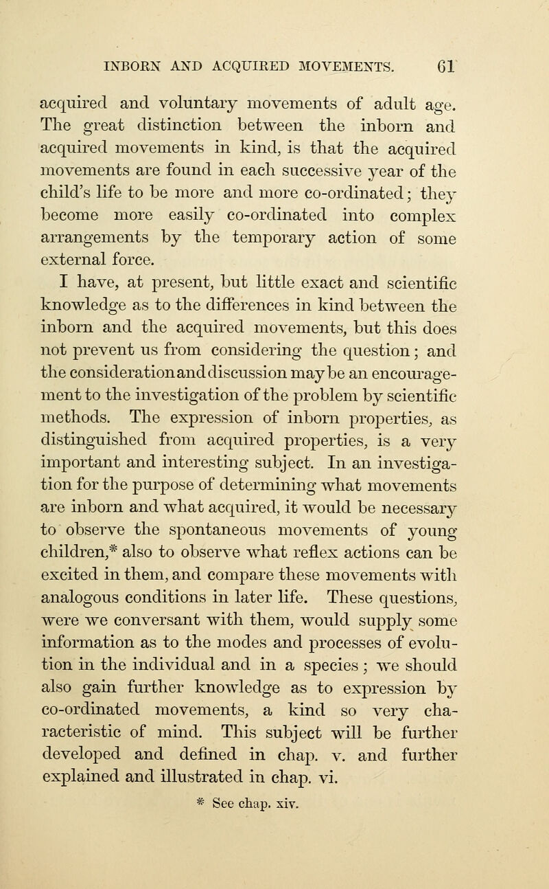 acquired and voluntary movements of adult age. The great distinction between the inborn and acquired movements in kind, is that the acquired movements are found in each successive year of the child's life to be more and more co-ordinated; they become more easily co-ordinated into complex arrangements by the temporary action of some external force. I have, at present, but little exact and scientific knowledge as to the differences in kind between the inborn and the acquired movements, but this does not prevent us from considering the question; and the consideration and discussion maybe an encourage- ment to the investigation of the problem by scientific methods. The expression of inborn properties, as distinguished from acquired properties, is a very important and interesting subject. In an investiga- tion for the purpose of determining what movements are inborn and what acquired, it would be necessary to observe the spontaneous movements of young- children,* also to observe what reflex actions can be excited in them, and compare these movements with analogous conditions in later life. These questions, were we conversant with them, would suj)ply some information as to the modes and processes of evolu- tion in the individual and in a species; we should also gain further knowledge as to expression by co-ordinated movements, a kind so very cha- racteristic of mind. This subject will be further developed and defined in chap. v. and further explained and illustrated in chap. vi.