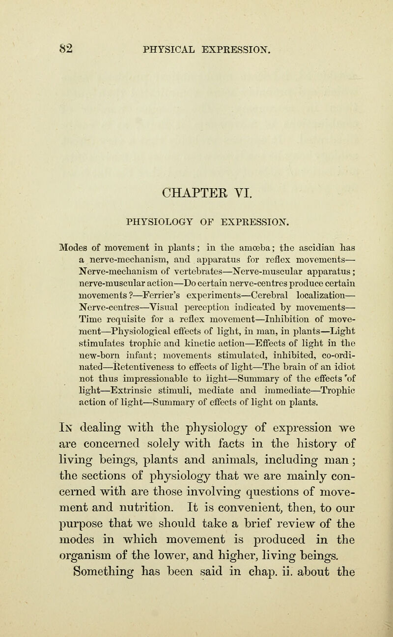 CHAPTER VI. PHYSIOLOGY OF EXPRESSION. Modes of movement in plants; in the amoeba; the ascidian lias a nerve-mechanism, and apparatus for reflex movements— Nerve-mechanism of vertebrates—Nerve-muscular apparatus; nerve-muscular action—Do certain nerve-centres produce certain movements ?—Ferrier's experiments—Cerebral localization— Nerve-centres—Visual perception indicated by movements— Time requisite for a reflex movement—Inhibition of move- ment—Physiological eftects of light, in man, in plants—Light stimulates trophic and kinetic action—Effects of light in the new-born infant; movements stimulated, inhibited, co-ordi- nated—Retentiveness to effects of light—The brain of an idiot not thus impressionable to light—Summary of the effects 'of light—Extrinsic stimuli, mediate and immediate—Trophic action of light—Summary of effects of light on plants. In dealing with the physiology of expression we are concerned solely with facts in the history of living beings, plants and animals, including man; the sections of physiology that we are mainly con- cerned with are those involving questions of move- ment and nutrition. It is convenient, then, to our purpose that we should take a brief review of the modes in which movement is produced in the organism of the lower, and higher, living beings. Something has been said in chap. ii. about the