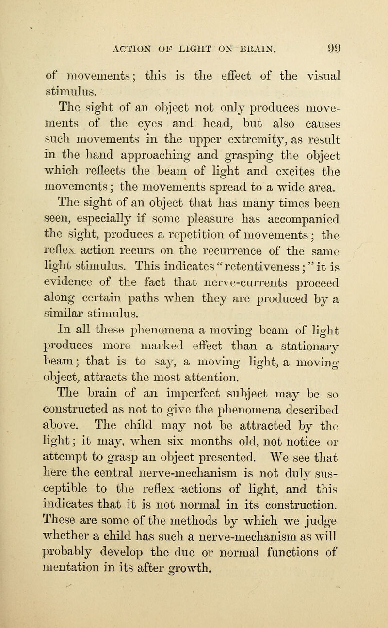 of movements; this is the effect of the visual stimulus. The sight of an object not only produces move- ments of the eyes and head, but also causes such movements in the upper extremity, as result in the hand approaching and grasping the object which reflects the beam of light and excites the movements; the movements spread to a wide area. The sight of an object that has many times been seen, especially if some pleasure has accompanied the sight, produces a repetition of movements; the reflex action recurs on the recurrence of the same light stimulus. This indicates'' retentiveness;  it is evidence of the fact that nerve-currents proceed along certain paths when they are produced by a similar stimulus. In all these phenomena a moving beam of light produces more maiked effect than a stationary beam; that is to say, a moving light, a moving object, attracts the most attention. The brain of an imperfect subject may be so constructed as not to give the phenomena described above. The child may not be attracted by the light; it may, when six months old, not notice or attempt to grasp an object presented. We see that hfere the central nerve-mechanism is not duly sus- ceptible to the reflex -actions of light, and this indicates that it is not normal in its construction. These are some of the methods by which we judge whether a child has such a nerve-mechanism as will probably develop the due or normal functions of mentation in its after growth.