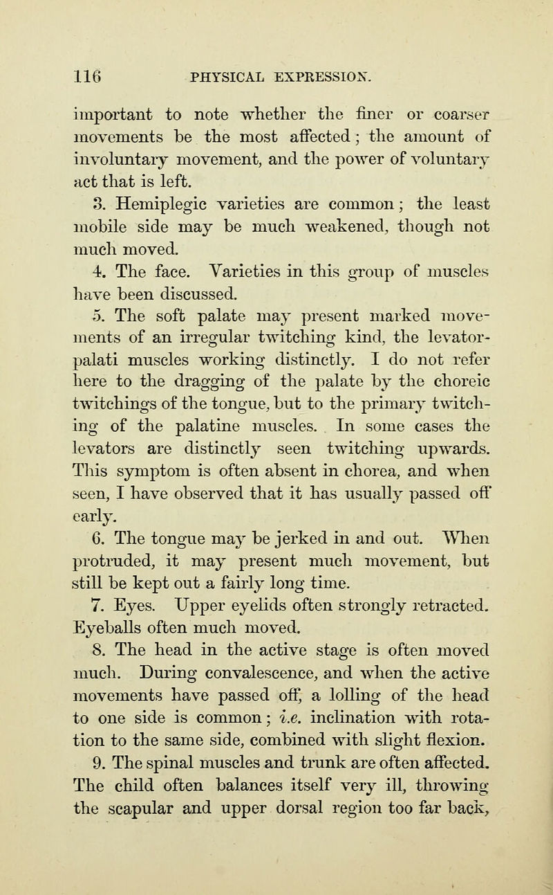 important to note whether the finer or coarser movements be. the most affected; the amount of involuntary movement, and the power of voluntary act that is left. 3. Hemiplegia varieties are common; the least mobile side may be much weakened, though not much moved. 4. The face. Varieties in this group of muscles have been discussed. 5. The soft palate may present marked move- ments of an irregular twitching kind, the levator- palati muscles working distinctly. I do not refer here to the dragging of the palate by the choreic twitchings of the tongue, but to the primary twitch- ing of the palatine muscles. In some cases the levators are distinctly seen twitching upwards. This symptom is often absent in chorea, and when seen, I have observed that it has usually passed off early. 6. The tongue may be jerked in and out. When protruded, it may present much movement, but still be kept out a fairly long time. 7. Eyes. Upper eyelids often strongly retracted. Eyeballs often much moved. 8. The head in the active stage is often moved much. During convalescence, and when the active movements have passed off, a lolling of the head to one side is common; i.e. inclination with rota- tion to the same side, combined with slight flexion. 9. The spinal muscles and trunk are often affected. The child often balances itself very ill, throwing the scapular and upper dorsal region too far back.