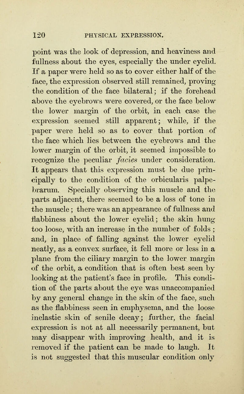 point was the look of depression, and heaviness and fullness about the eyes, especially the under eyelid. If a paper were held so as to cover either half of the face, the expression observed still remained, proving the condition of the face bilateral; if the forehead above the eyebrows were covered, or the face below the lower margin of the orbit, in each case the expression seemed still apparent; while, if the paper were held so as to cover that portion of the face which lies between the eyebrows and the lower margin of the orbit, it seemed impossible to recognize the peculiar fades under consideration. It appears that this expression must be due prin- cipally to the condition of the orbicularis palpe- brarum. Specially observing this muscle and the parts adjacent, there seemed to be a loss of tone in the muscle; there was an appearance of fullness and ilabbiness about the lower eyelid; the skin hung too loose, with an increase in the number of folds ; and, in place of falling against the lower eyelid neatly, as a convex surface, it fell more or less in a 23lane from the ciliary margin to the lower margin of the orbit, a condition that is often best seen by looking at the patient's face in profile. This condi- tion of the parts about the eye was unaccompanied by any general change in the skin of the face, such as the flabbiness seen in emphysema, and the loose inelastic skin of senile decay; further, the facial expression is not at all necessarily permanent, but may disappear with improving health, and it is removed if the patient can be made to laugh. It is not suggested that this muscular condition only