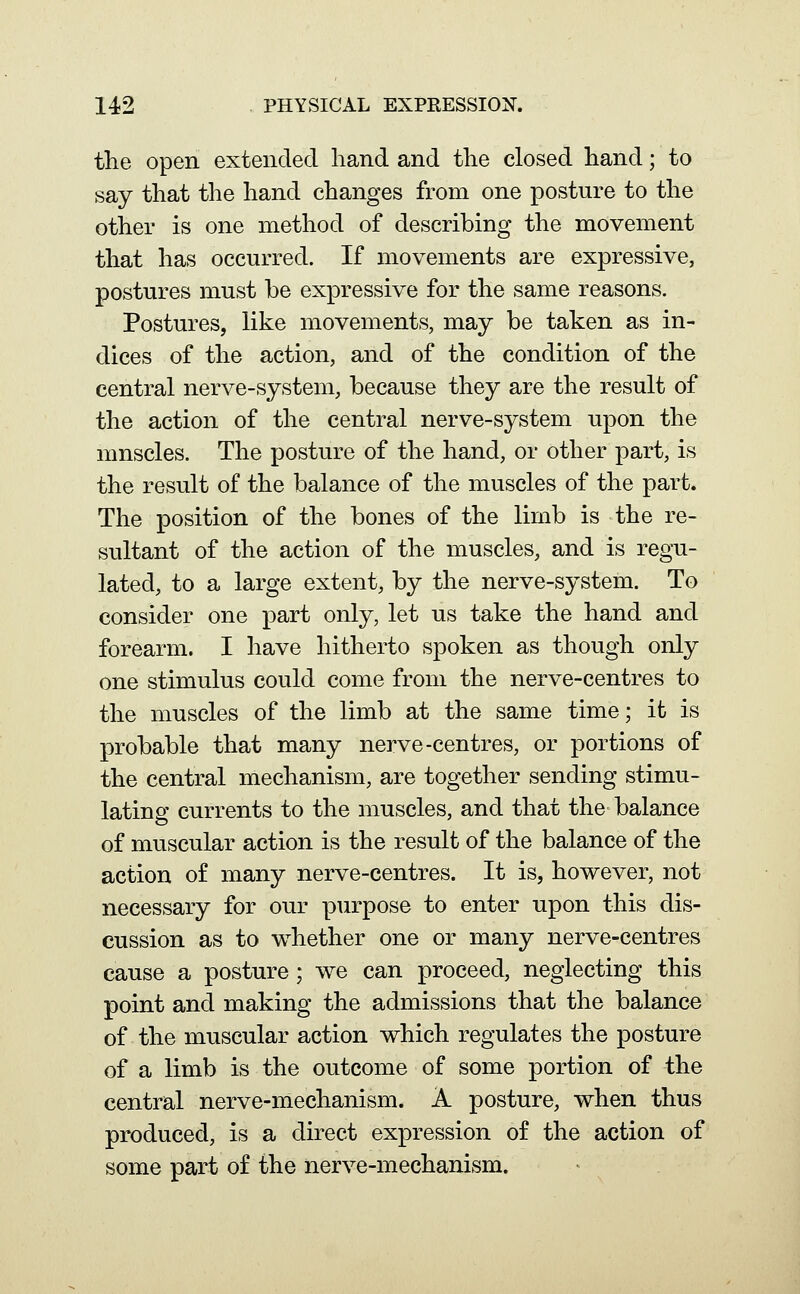 the open extended hand and the closed hand; to say that the hand changes from one posture to the other is one method of describing the movement that has occurred. If movements are expressive, postures must be expressive for the same reasons. Postures, like movements, may be taken as in- dices of the action, and of the condition of the central nerve-system, because they are the result of the action of the central nerve-system upon the mnscles. The posture of the hand, or other part, is the result of the balance of the muscles of the part. The position of the bones of the limb is the re- sultant of the action of the muscles, and is regu- lated, to a large extent, by the nerve-system. To consider one part only, let us take the hand and forearm. I have hitherto spoken as though only one stimulus could come from the nerve-centres to the muscles of the limb at the same time; ifc is probable that many nerve-centres, or portions of the central mechanism, are together sending stimu- lating currents to the muscles, and that the balance of muscular action is the result of the balance of the action of many nerve-centres. It is, however, not necessary for our purpose to enter upon this dis- cussion as to whether one or many nerve-centres cause a posture; we can proceed, neglecting this point and making the admissions that the balance of the muscular action which regulates the posture of a limb is the outcome of some portion of the central nerve-mechanism. A posture, when thus produced, is a direct expression of the action of some part of the nerve-mechanism.