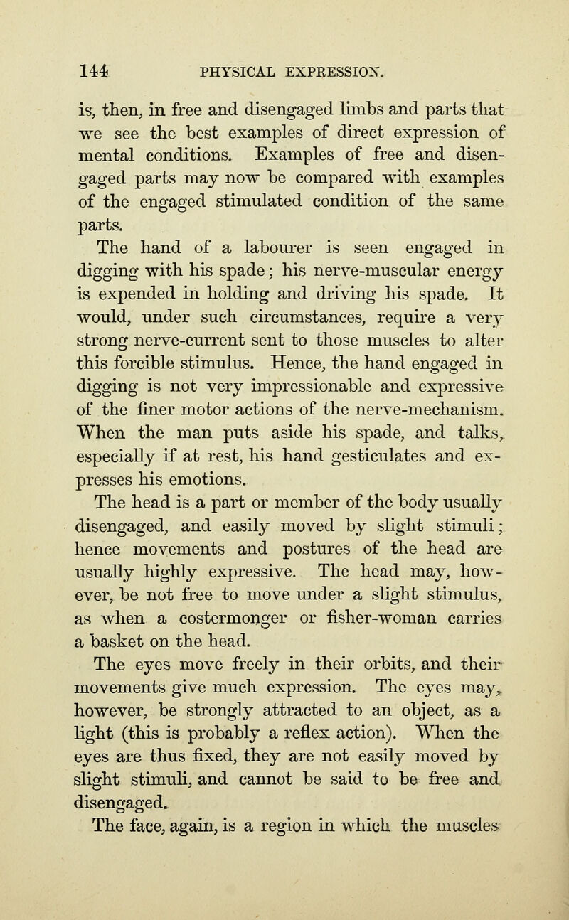 is, then, in free and disengaged limbs and parts that we see the best examples of direct expression of mental conditions. Examples of free and disen- gaged parts may now be compared with examples of the engaged stimulated condition of the same parts. The hand of a labourer is seen engaged in digging with his spade; his nerve-muscular energy is expended in holding and driving his spade. It would, under such circumstances, require a very strong nerve-current sent to those muscles to alter this forcible stimulus. Hence, the hand engaged in digging is not very impressionable and expressive of the finer motor actions of the nerve-mechanism. When the man puts aside his spade, and talks,, especially if at rest, his hand gesticulates and ex- presses his emotions. The head is a part or member of the body usually disengaged, and easily moved by slight stimuli; hence movements and postures of the head are usually highly expressive. The head ma}^, how- ever, be not free to move under a slight stimulus, as when a costermonger or fisher-woman carries a basket on the head. The eyes move freely in their orbits, and their movements give much expression. The eyes may,, however, be strongly attracted to an object, as a light (this is probably a reflex action). When the eyes are thus fixed, they are not easily moved by slight stimuli, and cannot be said to be free and disengaged. The face, again, is a region in which the muscles