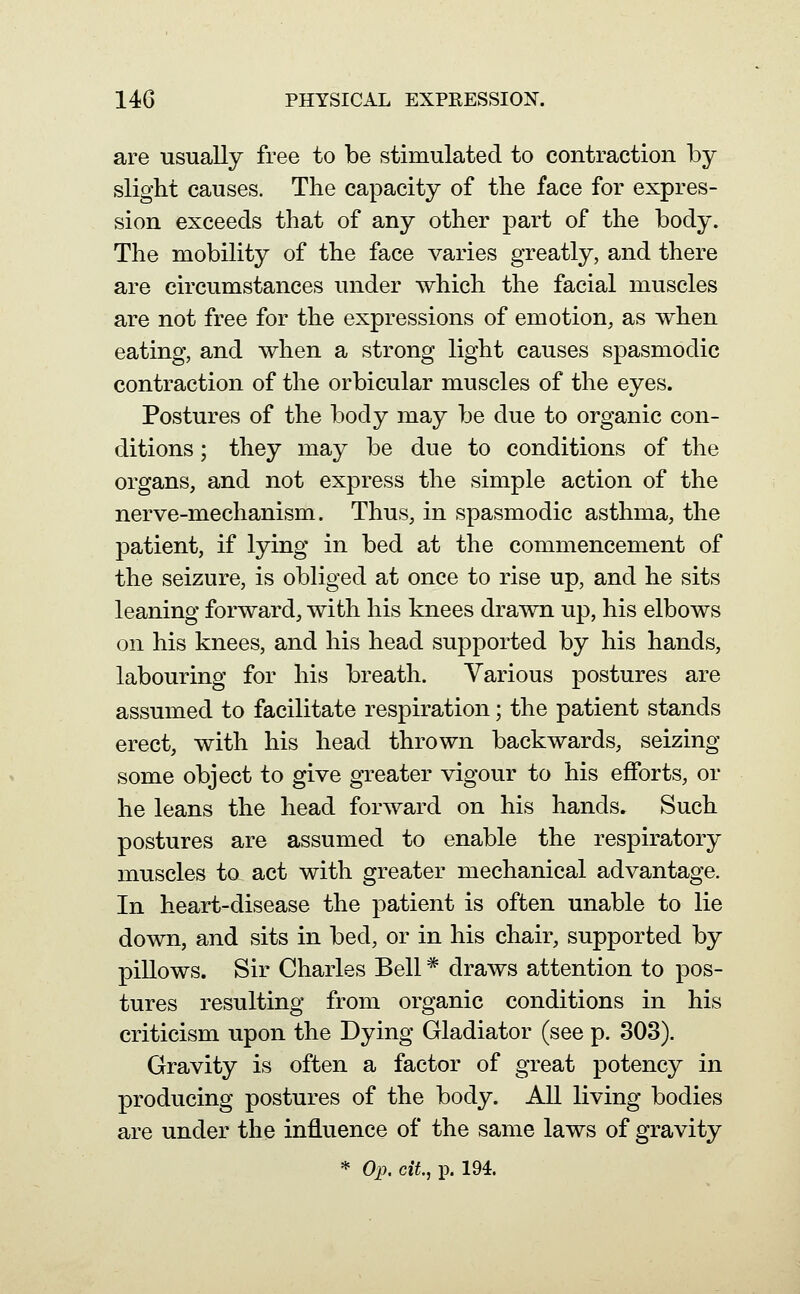 are usually free to be stimulated to contraction by slight causes. The capacity of the face for expres- sion exceeds that of any other part of the body. The mobility of the face varies greatly, and there are circumstances under which the facial muscles are not free for the expressions of emotion, as when eating, and when a strong light causes spasmodic contraction of the orbicular muscles of the eyes. Postures of the body may be due to organic con- ditions ; they may be due to conditions of the organs, and not express the simple action of the nerve-mechanism. Thus, in spasmodic asthma, the patient, if lying in bed at the commencement of the seizure, is obliged at once to rise up, and he sits leaning forward, with his knees drawn up, his elbows on his knees, and his head supported by his hands, labouring for his breath. Various postures are assumed to facilitate respiration; the patient stands erect, with his head thrown backwards, seizing some object to give greater vigour to his efforts, or he leans the head forward on his hands. Such postures are assumed to enable the respiratory muscles to act with greater mechanical advantage. In heart-disease the patient is often unable to lie down, and sits in bed, or in his chair, supported by pillows. Sir Charles Bell * draws attention to pos- tures resulting from organic conditions in his criticism upon the Dying Gladiator (see p. 303). Gravity is often a factor of great potency in producing postures of the body. All living bodies are under the influence of the same laws of gravity * Oi?. cit, p. 194.