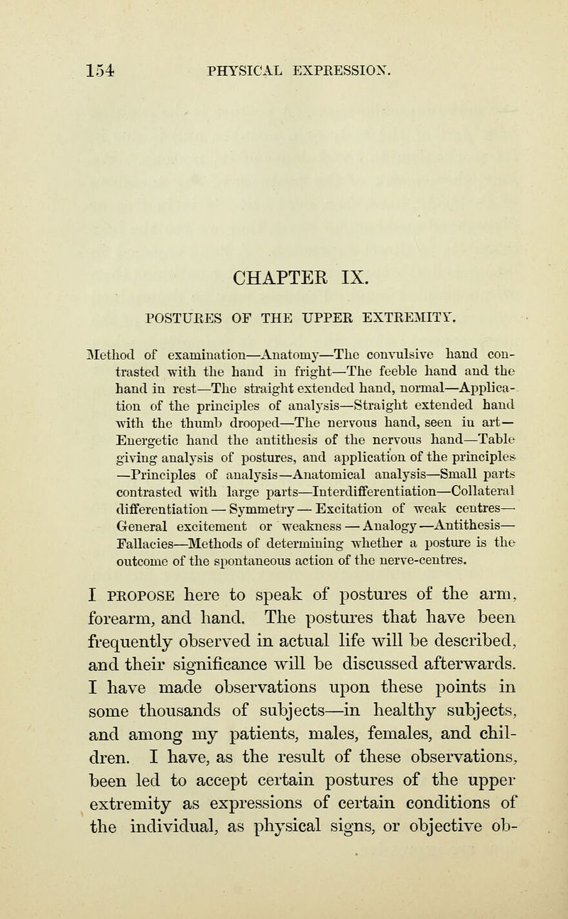 CHAPTER IX. POSTUPvES OF THE UPPER EXTEEMITT, Method of examination—Anatomy—Tlie convulsive hand con- trasted with the hand in fright—The feeble hand and the hand in rest—The straight extended hand, normal—Applica- tion of the principles of analysis—Straight extended hand with the thumb drooped—The nervous hand, seen in art— Energetic hand the antithesis of the nervous hand—Table giving analysis of postures, and application of the principles. —Principles of analysis—Anatomical analysis—Small j)arts contrasted with large parts—Interdifferentiation—Collateral differentiation — Symmetry—Excitation of weak centres— General excitement or weakness — Analogy —Antithesis— Fallacies—Methods of determining whether a posture is the outcome of the spontaneous action of the nerve-centres. I PROPOSE here to speak of postures of the arm, forearm, and hand. The postures that have been frequently observed in actual life will be described, and their significance will be discussed afterwards. I have made observations upon these points in some thousands of subjects—in healthy subjects, and among my patients, males, females, and chil- dren. I have, as the result of these observations, been led to accept certain postures of the upper extremity as expressions of certain conditions of the individual, as physical signs, or objective ob-