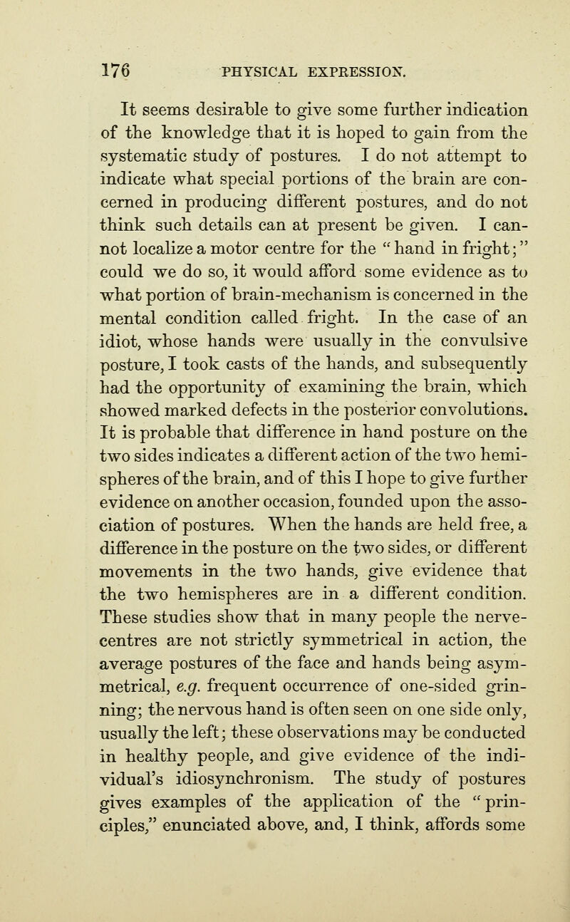 It seems desirable to give some further indication of the knowledge that it is hoped to gain from the systematic study of postures. I do not attempt to indicate what special portions of the brain are con- cerned in producing different postures, and do not think such details can at present be given. I can- not localize a motor centre for the  hand in fright; could we do so, it would afford some evidence as to what portion of brain-mechanism is concerned in the mental condition called fright. In the case of an idiot, whose hands were usually in the convulsive posture, I took casts o£ the hands, and subsequently had the opportunity of examining the brain, which showed marked defects in the posterior convolutions. It is probable that difference in hand posture on the two sides indicates a different action of the two hemi- spheres of the brain, and of this I hope to give further evidence on another occasion, founded upon the asso- ciation of postures. When the hands are held free, a difference in the posture on the two sides, or different movements in the two hands, give evidence that the two hemispheres are in a different condition. These studies show that in many people the nerve- centres are not strictly symmetrical in action, the average postures of the face and hands being asym- metrical, e.g. frequent occurrence of one-sided grin- ning; the nervous hand is often seen on one side only, usually the left; these observations may be conducted in healthy people, and give evidence of the indi- vidual's idiosynchronism. The study of postures gives examples of the application of the  prin- ciples, enunciated above, and, I think, affords some