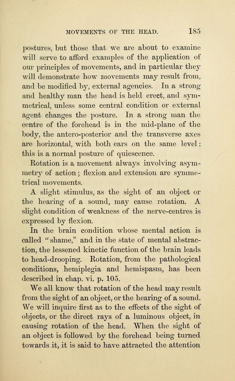 postures, but those that Ave are about to examine will serve to afford examples of the application o£ our principles of movements, and in particular they will demonstrate how movements may result from, and be modified by, external agencies. In a strong and healthy man the head is held erect, and sym- metrical, unless some central condition or external agent changes the posture. In a strong man the centre of the forehead is in the mid-plane of the body, the antero-posterior and the transverse axes are horizontal, with both ears on the same level: this is a normal posture of quiescence. Rotation is a movement always involving asym- metry of action; flexion and extension are symme- trical movements. A slight stimulus, as the sight of an object or the hearing of a sound, may cause rotation. A sKght condition of weakness of the nerve-centres is expressed by flexion. In the brain condition whose mental action is called  shame, and in the state of mental abstrac- tion, the lessened kinetic function of the brain leads to head-drooping. Rotation, from the pathological conditions, hemiplegia and hemispasm, has been described in chap. vi. p. 105. We all know that rotation of the head may result from the sight of an object, or the hearing of a sound. We will inquire first as to the effects of the sight of objects, or the direct rays of a luminous object, in causing rotation of the head. When the sight of an object is followed by the forehead being turned towards it, it is said to have attracted the attention