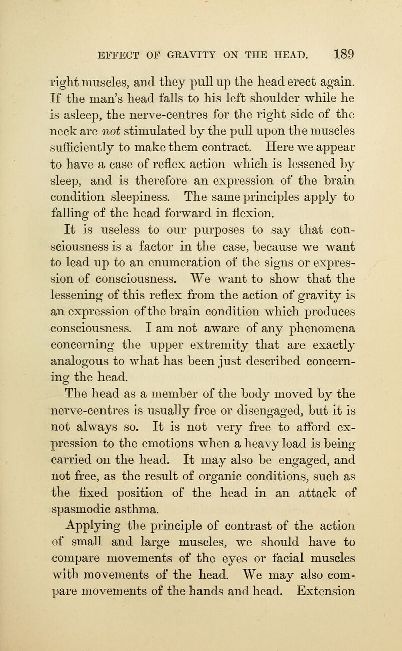 right muscles, and they pull up the head erect again. If the man's head falls to his left shoulder while he is asleep, the nerve-centres for the right side of the neck are not stimulated by the pull upon the muscles sufficiently to make them contract. Here we appear to have a case of reflex action which is lessened by sleep, and is therefore an expression of the brain condition sleepiness. The same principles apply to falling of the head forward in flexion. It is useless to our purposes to say that con- sciousness is a factor in the case, because we want to lead up to an enumeration of the signs or expres- sion of consciousness. We want to show that the lessening of this reflex from the action of gravity is an expression of the brain condition which produces consciousness. I am not aware of any phenomena concerning the upper extremity that are exactly analogous to what has been just described concern- ing the head. The head as a member of the body moved by the nerve-centres is usually free or disengaged, but it is not always so. It is not very free to aflbrd ex- pression to the emotions when a heavy load is being carried on the head. It may also be engaged, and not free, as the result of organic conditions, such as the fixed position of the head in an attack of spasmodic asthma. Applying the principle of contrast of the action of small and large muscles, we should have to compare movements of the eyes or facial muscles with movements of the head. We may also com- pare movements of the hands and head. Extension