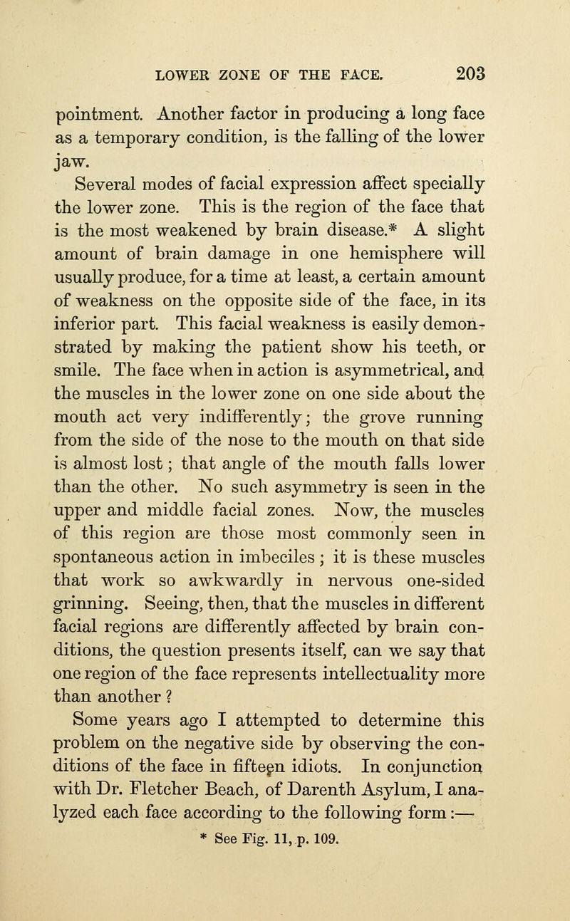 pointment. Anotlier factor in producing a long face as a temporary condition, is the falling of the lower jaw. Several modes of facial expression affect specially the lower zone. This is the region of the face that is the most weakened by brain disease.* A slight amount of brain damage in one hemisphere will usually produce, for a time at least, a certain amount of weakness on the opposite side of the face, in its inferior part. This facial weakness is easily demon- strated by making the patient show his teeth, or smile. The face when in action is asymmetrical, and the muscles in the lower zone on one side about the mouth act very indifferently; the grove running from the side of the nose to the mouth on that side is almost lost; that angle of the mouth falls lower than the other. No such asymmetry is seen in the upper and middle facial zones. Now, the muscles of this region are those most commonly seen in spontaneous action in imbeciles ; it is these muscles that work so awkwardly in nervous one-sided grinning. Seeing, then, that the muscles in different facial regions are differently affected by brain con- ditions, the question presents itself, can we say that one region of the face represents intellectuality more than another ? Some years ago I attempted to determine this problem on the negative side by observing the con* ditions of the face in fifteen idiots. In conjunction with Dr. Fletcher Beach, of Darenth Asylum, I ana- lyzed each face according to the following form:—■ * See Fig. 11, p. 109.