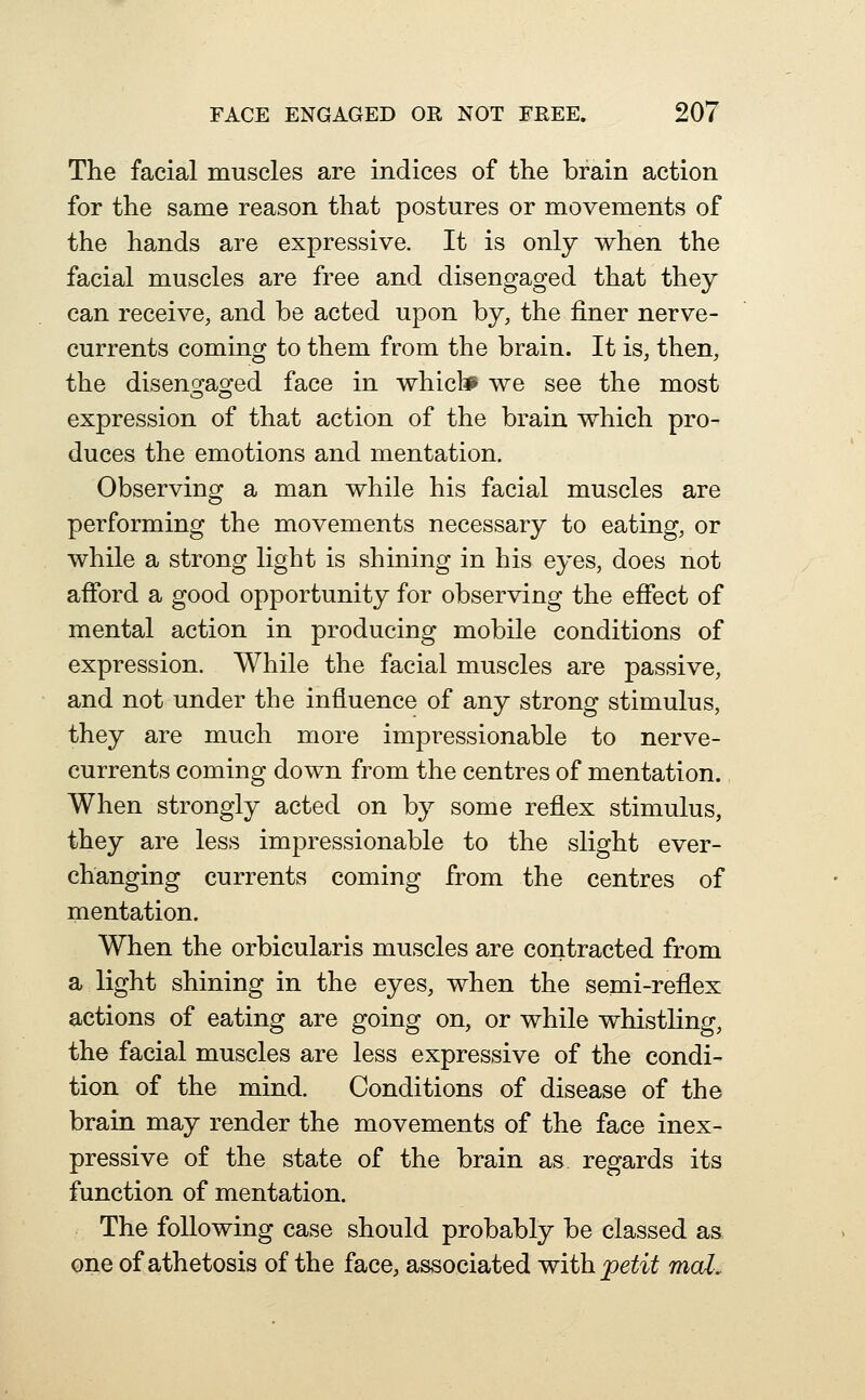 The facial muscles are indices of the brain action for the same reason that postures or movements of the hands are expressive. It is only when the facial muscles are free and disengaged that they can receive, and be acted upon by, the finer nerve- currents coming to them from the brain. It is, then, the diseng^ao'ed face in whicl* we see the most expression of that action of the brain which pro- duces the emotions and mentation. Observing a man while his facial muscles are performing the movements necessary to eating, or while a strong light is shining in his eyes, does not afibrd a good opportunity for observing the effect of mental action in producing mobile conditions of expression. While the facial muscles are passive, and not under the influence of any strong stimulus, they are much more impressionable to nerve- currents coming down from the centres of mentation. When strongly acted on by some reflex stimulus, they are less impressionable to the slight ever- changing currents coming from the centres of mentation. When the orbicularis muscles are contracted from a light shining in the eyes, when the semi-reflex actions of eating are going on, or while whistling, the facial muscles are less expressive of the condi- tion of the mind. Conditions of disease of the brain may render the movements of the face inex- pressive of the state of the brain as regards its function of mentation. The following case should probably be classed as one of athetosis of the face, associated with, petit mcd.