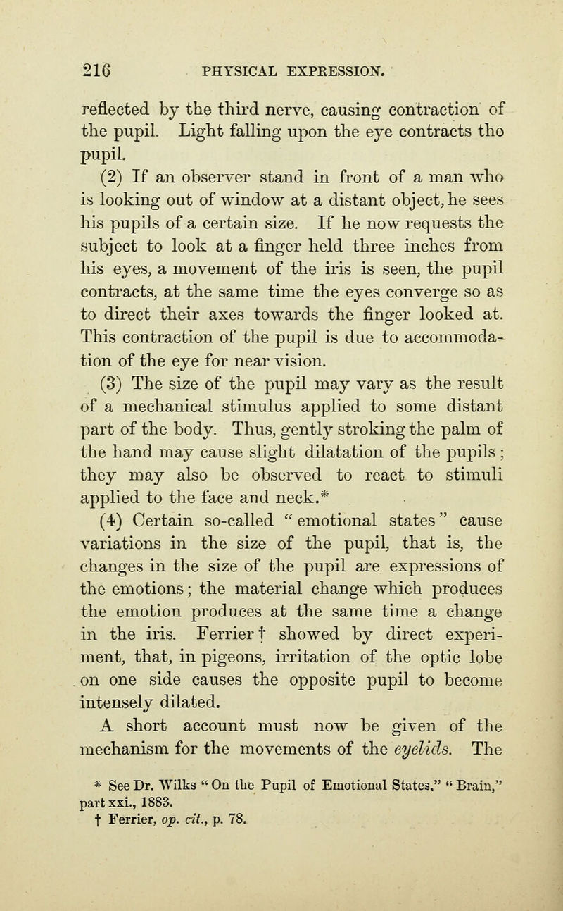 reflected by the third nerve, causing contraction of the pupil. Light falling upon the eye contracts the pupil. (2) If an observer stand in front of a man who is looking out of window at a distant object, he sees his pupils of a certain size. If he now requests the subject to look at a finger held three inches from his eyes, a movement of the iris is seen, the pupil contracts, at the same time the eyes converge so as to direct their axes towards the finger looked at. This contraction of the pupil is due to accommoda- tion of the eye for near vision. (3) The size of the pupil may vary as the result of a mechanical stimulus applied to some distant part of the body. Thus, gently stroking the palm of the hand may cause slight dilatation of the pupils ; they may also be observed to react to stimuli applied to the face and neck.* (4) Certain so-called  emotional states cause variations in the size of the pupil, that is, the changes in the size of the pupil are expressions of the emotions; the material change which produces the emotion produces at the same time a change in the iris. Ferriert showed by direct experi- ment, that, in pigeons, irritation of the optic lobe on one side causes the opposite pupil to become intensely dilated. A short account must now be given of the mechanism for the movements of the eyelids. The * See Dr. Wilks  On the Pupil of Emotional States,  Brain, part xxi., 1883. t Ferrier, op. cit., p. 78.