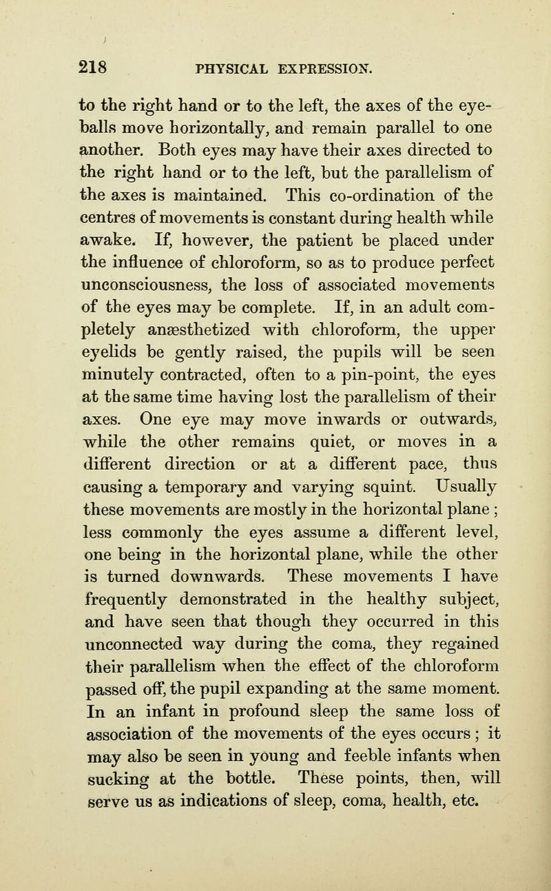 to the right hand or to the left, the axes of the eye- balls move horizontally, and remain parallel to one another. Both eyes may have their axes directed to the right hand or to the left, but the parallelism of the axes is maintained. This co-ordination of the centres of movements is constant during health while awake. If, however, the patient be placed under the influence of chloroform, so as to produce perfect unconsciousness, the loss of associated movements of the eyes may be complete. If, in an adult com- pletely ansesthetized with chloroform, the upper eyelids be gently raised, the pupils will be seen minutely contracted, often to a pin-point, the eyes at the same time having lost the parallelism of their axes. One eye may move inwards or outwards, while the other remains quiet, or moves in a difierent direction or at a different pace, thus causing a temporary and varying squint. Usually these movements are mostly in the horizontal plane ; less commonly the eyes assume a different level, one being in the horizontal plane, while the other is turned downwards. These movements I have frequently demonstrated in the healthy subject, and have seen that though they occurred in this unconnected way during the coma, they regained their parallelism when the effect of the chloroform passed off, the pupil expanding at the same moment. In an infant in profound sleep the same loss of association of the movements of the eyes occurs; it may also be seen in young and feeble infants when sucking at the bottle. These points, then, will serve us as indications of sleep, coma, health, etc.