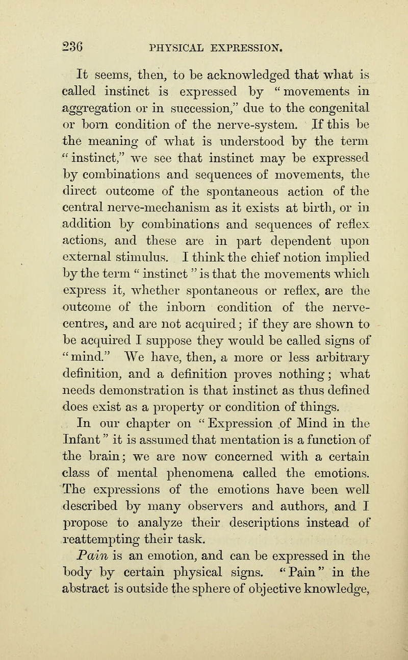 It seems, then, to be acknowledged that what is called instinct is expressed by  movements in aggregation or in succession/' due to the congenital or born condition of the nerve-system. If this be the meaning of what is understood by the term  instinct, we see that instinct may be expressed by combinations and sequences of movements, the direct outcome of the spontaneous action of the central nerve-mechanism as it exists at birth, or in addition by combinations and sequences of reflex actions, and these are in part dependent upon external stimulus. I think the chief notion implied by the term  instinct  is that the movements which exj)ress it, whether spontaneous or reflex, are the outcome of the inborn condition of the nerve- centres, and are not acquired; if they are shown to be acquired I suppose they would be called signs of  mind. We have, then, a more or less arbitrary definition, and a definition proves nothing; what needs demonstration is that instinct as thus defined does exist as a property or condition of things. In our chapter on  Expression of Mind in the Infant it is assumed that mentation is a function of the brain; we are now concerned with a certain class of mental phenomena called the emotions. The expressions of the emotions have been well described by many observers and authors, and I j)ropose to analyze their descriptions instead of reattempting their task. Pain is an emotion, and can be expressed in the body by certain physical signs. *'Pain in the abstract is outside the sphere of objective knowledge,