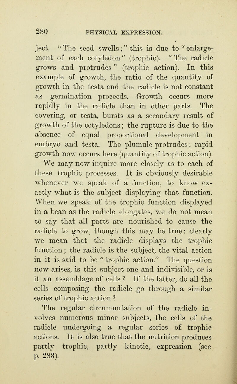 ject. Tlie seed swells; this is due to enlarge- ment of eacli cot^dedon (trophic).  The radicle grows and protrudes (trophic action). In this example of growth, the ratio of the quantity of growth in the testa and the radicle is not constant as germination proceeds. Growth occurs more rapidly in the radicle than in other parts. The covering, or testa, bursts as a secondary result of growth of the cotyledons; the rupture is due to the absence of equal proportional development in embryo and testa. The plumule protrudes; rapid growth now occurs here (quantity of trophic action). We may now inquire more closely as to each of these trophic processes. It is obviously desirable whenever we speak of a function, to know ex- actly what is the subject displaying that function. When we speak of the trophic function displayed in a bean as the radicle elongates, we do not mean to say that all parts are nourished to cause the radicle to grow, though this may be true: clearly we mean that the radicle displays the trophic function; the radicle is the subject, the vital action in it is said to be trophic action. The question now arises, is this subject one and indivisible, or is it an assemblage of cells ? If the latter, do all the cells composing the radicle go through a similar series of trophic action ? The regular circumnutation of the radicle in- volves numerous minor subjects, the cells of the radicle undergoing a regular series of trophic actions. It is also true that the nutrition produces partly trophic, partly kinetic, expression (see p. 283).