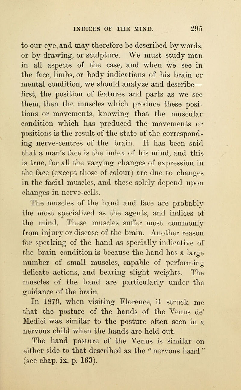 to our eye, and may therefore be described by words, or by drawing, or sculpture. We must study man in all aspects of the case, and when we see in the face, limbs, or body indications of his brain or mental condition, we should analyze and describe— first, the position of features and parts as we see them, then the muscles which produce these posi- tions or movements, knowing that the muscular condition which has produced the movements or positions is the result of the state of the correspond- ing nerve-centres of the brain. It has been said that a man's face is the index of his mind, and this is true, for all the varying changes of expression in the face (except those of colour) are due to changes in the facial muscles, and these solely depend upon changes in nerve-cells. The muscles of the hand and face are probably the most specialized as the agents, and indices of the mind. These muscles suffer most commonl}^ from injury or disease of the brain. Another reason for speaking of the hand as specially indicative of the brain condition is because the hand has a laro^e number of small muscles, capable of performing- delicate actions, and bearing slight weights. The muscles of the hand are particularly under the guidance of the brain. In 1879, when visiting Florence, it struck me that the posture of the hands of the Venus de' Medici was similar to the posture often seen in a nervous child when the hands are held out. The hand posture of the Venus is similar on either side to that described as the  nervous hand  (see chap. ix. p. 163).