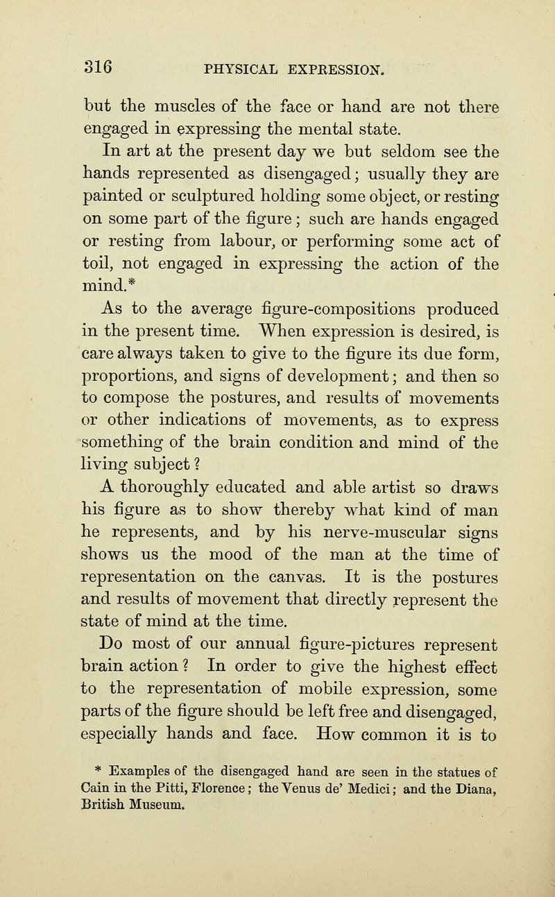 but the muscles of the face or hand are not there engaged in expressing the mental state. In art at the present day we but seldom see the hands represented as disengaged; usually they are painted or sculptured holding some object, or resting on some part of the figure; such are hands engaged or resting from labour, or performing some act of toil, not engaged in expressing the action of the mind.* As to the average figure-compositions produced in the present time. When expression is desired, is care always taken to give to the figure its due form, proportions, and signs of development; and then so to compose the postures, and results of movements or other indications of movements, as to express something of the brain condition and mind of the living subject ? A thoroughly educated and able artist so draws his figure as to show thereby what kind of man he represents, and by his nerve-muscular signs shows us the mood of the man at the time of representation on the canvas. It is the postures and results of movement that directly represent the state of mind at the time. Do most of our annual figure-pictures represent brain action ? In order to give the highest effect to the representation of mobile expression, some parts of the figure should be left free and disengaged, especially hands and face. How common it is to * Examples of the disengaged hand are seen in the statues of Cain in the Pitti, Florence; the Venus de' Medici; and the Diana, British Museum.