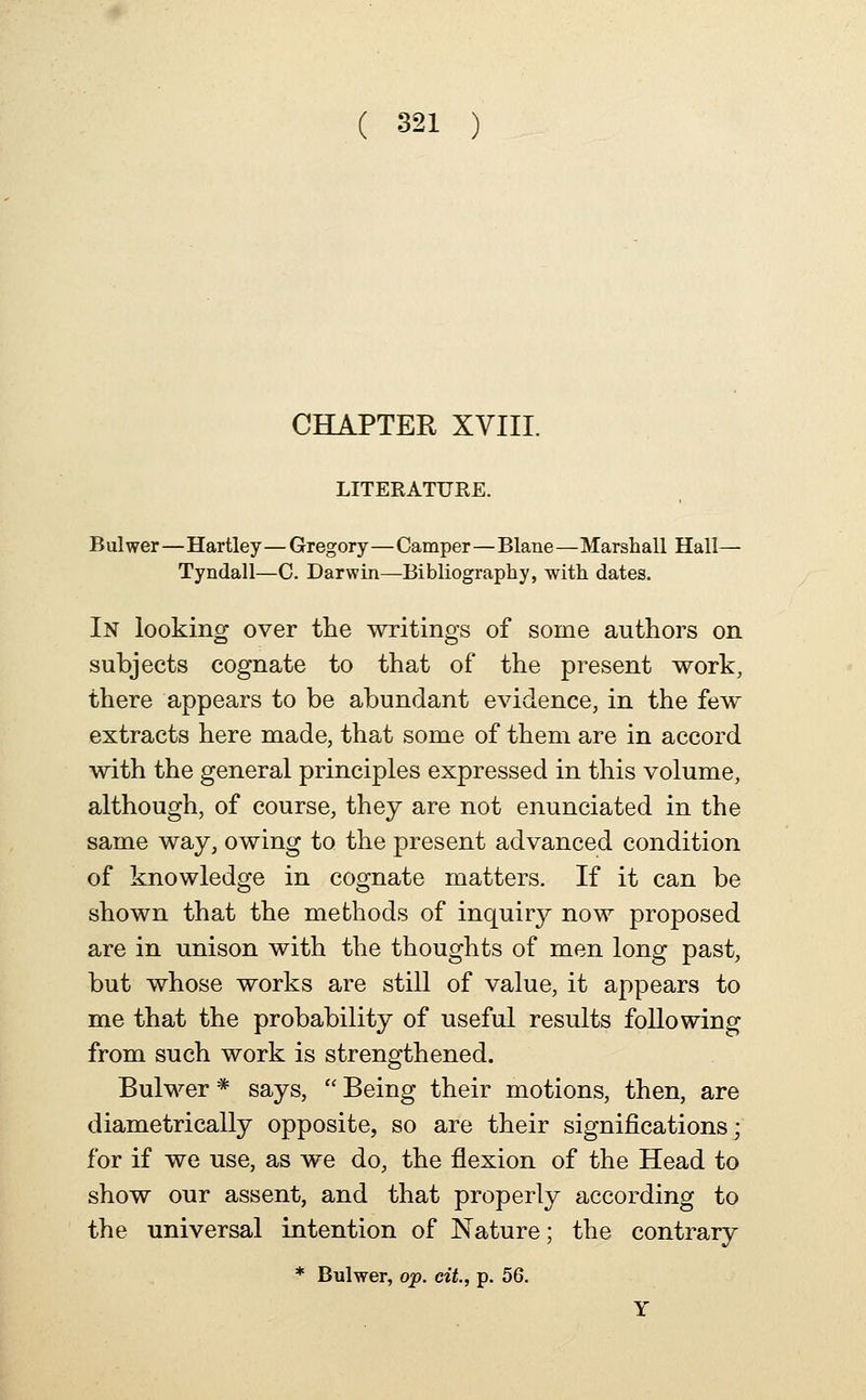 CHAPTER XVIII. LITEKATURE. Bulwer—Hartley— Gregory—Camper—Blane—Marshall Hall— Tyndall—0. Darwin—Bibliography, with dates. In looking over the writings of some authors on subjects cognate to that of the present work, there appears to be abundant evidence, in the few extracts here made, that some of them are in accord with the general principles expressed in this volume, although, of course, they are not enunciated in the same way, owing to the present advanced condition of knowledge in cognate matters. If it can be shown that the methods of inquiry now proposed are in unison with the thoughts of men long past, but whose works are still of value, it appears to me that the probability of useful results following from such work is strengthened. Bulwer * says,  Being their motions, then, are diametrically opposite, so are their significations; for if we use, as we do, the flexion of the Head to show our assent, and that properly according to the universal intention of Nature; the contrary * Bulwer, oj?. cit, p. 56. Y