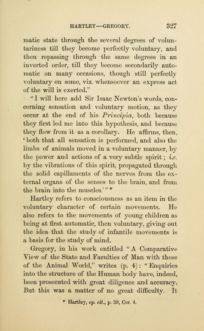 matic state through the several degrees of volun- tariness till they become perfectly voluntary, and then repassing through the same degrees in an inverted order, till the}^ become secondarily auto- matic on many occasions, though still perfectly voluntary on some, viz. whensoever an express act of the will is exerted.  I will here add Sir Isaac Newton's words, con- cerning sensation and voluntary motion, as they occur at the end of his Principia, both because they first led me into this hypothesis, and because they flow from it as a corollary. He affirms, then, * both that all sensation is performed, and also the limbs of animals moved in a voluntary manner, by the power and actions of a very subtle spirit; i.e. by the vibrations of this spirit, propagated through the solid capillaments of the nerves from the ex- ternal organs of the senses to the brain, and from the brain into the muscles.'  * Hartley refers to consciousness as an item in the voluntary character of certain movements. He also refers to the movements of young children as being at first automatic, then voluntary, giving out the idea that the study of infantile movements is a basis for the study of mind. Gregory, in his work entitled ''A Comparative View of the State and Faculties of Man with those of the Animal World, writes (p. 4):  Enquiries into the structure of the Human body have, indeed, been prosecuted with great diligence and accuracy. But this was a matter of no great difficulty. It * Hartley, op. cit., p. 39, Cor. 4.