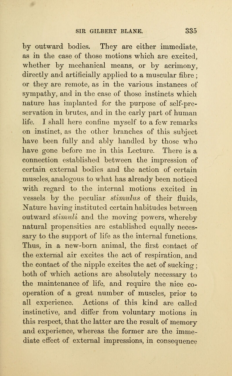 by outward bodies. They are either immediate, as in the case of those motions which are excited, whether by mechanical means, or by acrimony, directly and artificially applied to a muscular fibre; or they are remote, as in the various instances of sympathy, and in the case of those instincts which nature has implanted for the purpose of self-pre- servation in brutes, and in the early part of human life. I shall here confine myself to a few remarks on instinct, as the other branches of this subject have been fully and ably handled by those who have gone before me in this Lecture. There is a connection established between the impression of certain external bodies and the action of certain muscles, analogous to what has already been noticed with regard to the internal motions excited in vessels by the peculiar stiTmilus of their fluids, Nature having instituted certain habitudes between outward stimuli and the moving powers, whereby natural propensities are established equally neces- sary to the support of life as the internal functions. Thus, in a new-born animal, the first contact of the external air excites the act of respiration, and the contact of the nipple excites the act of sucking; both of which actions are absolutely necessary to the maintenance of life, and require the nice co- operation of a great number of muscles, prior to all experience. Actions of this kind are called instinctive, and differ from voluntary motions in this respect, that the latter are the result of memory and experience, whereas the former are the imme- diate effect of external impressions, in consequence