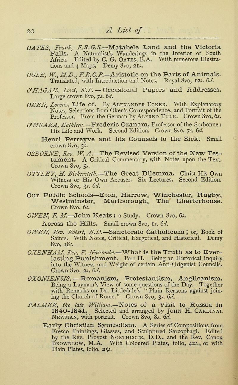 GATES, Frank, F.R.G.S.—yLaXsOaele Land and the Victoria Falls. A Naturalist's Wanderings in the Interior of South Africa. Edited by C. G. Gates, B.A. With numerous Illustra- tions and 4 Maps, Demy 8vo, 21s. OGLE, W., M.D., i^.i?. C./'.—Aristotle on the Parts of Animals. Translated, with Introduction and Notes. Royal 8vo, \2s. 6d. 0'HAG AN', Lord, ^.P. — Occasional Papers and Addresses. Large crown 8vo, ^s. 6d. OKEN, Lorenz, Life of. By Alexander Ecker. With Explanatory Notes, Selections from Gken's Correspondence, and Portrait of the Professor. From the German by Alfred Tulk. Crown Svo, 6,y. O'MEARA, Kathleen.—Frederic Ozananij Professor of the Sorbonne : His Life and Work. Second Edition. Crown Svo, 'js. 6d. Henri Perreyve and his Counsels to the Sick. Small crown Svo, 5^. OSBORNE, Rev. W. A.—The Revised Version of the New Tes- tament. A Critical Commentary, with Notes upon the Text. Crown Svo, 5^. OTTLEY, H. Bickersteth.—X\iQ. Great Dilemma. Christ His Own Witness or His Own Accuser. Six Lectures. Second Edition. Crown Svo, 3i-. 6d. Our Public Schools—Eton, Harrow, ^Winchester, Rugby, Westminster, Marlborough, The Charterhouse. Crown Svo, 6j. OWEN, F, iJ/.—John Keats : a Study. Crown Svo, 6j. Across the Hills. Small crown Svo, is. 6d. OWEN, Rev. Robert, B.D.—Sanctorale Catholicum; or. Book of Saints. With Notes, Critical, Exegetical, and Historical. Demy Svo, 18J. OXENHAAI, Rev. F. Ntttcombe.—'Wb.aX is the Truth as to Ever- lasting Punishment. Part II. Being an Historical Inquiry into the Witness and Weight of certain Anti-Origenist Councils. Crown Svo, 2s. 6d. OXONLENSIS. — Romanism, Protestantism, Anglicanism. Being a Layman's View of some questions of the Day. Together with Remarks on Dr. Littledale's Plain Reasons against join- ing the Church of Rome. Crown Svo, 3J. 6d. PALMER, the late William.—Notes of a Visit to Russia in 1840-1841. Selected and arranged by John H. Cardinal Newman, with portrait. Crown Svo, Sj-. 6d. Early Christian Symbolismi. A Series of Compositions from Fresco Paintings, Glasses, and Sculptured Sarcophagi. Edited by the Rev. Provost Northcote, D.D., and the Rev. Canon BrownloW, M.A. With Coloured Plates, folio, 42s., or with Plain Plates, folio, 2^s.