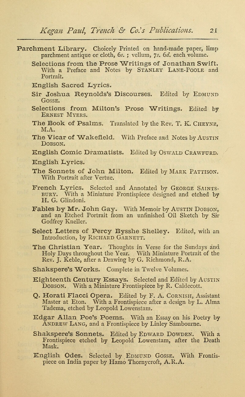 Parchment Library. Choicely Printed on hand-made paper, Hmp parchment antique or cloth, 6i-. ; vellum, 7j. 6^. each volume. Selections from the Prose 'Writings of Jonathan S^wift. With a Preface and Notes by Stanley Lane-Poole and Portrait. English Sacred Lyrics. Sir Joshua. Reynolds's Discourses. Edited by Edmund GOSSE. Selections from Milton's Prose lATritings. Edited by Ernest Myers. The Book of Psalms. Translated by the Rev. T. K. Cheyne, M.A. The Vicar of Wakefield. With Preface and Notes by Austin DOBSON. English Comic Dramatists. Edited by Oswald Crawfurd. English Lyrics. The Sonnets of John Milton. Edited by Mark Pattison. With Portrait after Vertue. French Lyrics. Selected and Annotated by George Saints- bury. With a Miniature Frontispiece designed and etched by H. G. Glindoni. Fables by Mr. John Gay. With Memoir by Austin Dobson, and an Etched Portrait from an unfinished Oil Sketch by Sir Godfrey Kneller. Select Letters of Percy Bysshe Shelley. Edited, with an Introduction, by Richard Garnett. The Christian Year. Thoughts in Verse for the Sundays and Holy Days throughout the Year. With Miniature Portrait of the Rev. J. Keble, after a Drawing by G. Richmond, R.A. Shakspere's Works. Complete in Twelve Volumes. Eighteenth Century Essays. Selected and Edited by Austin DOBSON. With a Miniature Frontispiece by R. Caldecott. Q. Horati Flacci Opera. Edited by F. A. Cornish, A^ssistant Master at Eton. With a Frontispiece after a design by L. Alma Tadema, etched by Leopold Lowenstam. Edgar Allan Poe's Poems. With an Essay on his Poetry by Andrew Lang, and a Frontispiece by Linley Sambourne. Shakspere's Sonnets. Edited by Edward Dowden. With a Frontispiece etched by Leopold Lowenstam, after the Death Mask. English Odes. Selected by Edmund Gosse. With Frontis- piece on India paper by Hamo Thornycroft, A.R.A.