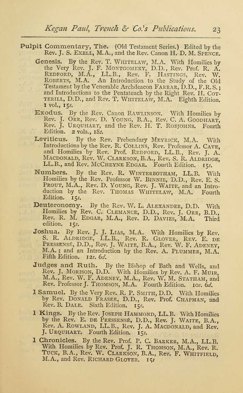 Pulpit Commentary, The. (Old Testament Series.) Edited by the Rev. J. S. ExELL, M.A., and the Rev. Canon H. D. M. Spence. Genesis. By the Rev. T. Whitelaw, M.A. With Homilies by the Very Rev. J. F. Montgomery, D.D., Rev. Prof. R. A. Redford, M.A., LL.B,, Rev. F, Hastings, Rev. W. Roberts, M.A. An Introduction to the Study of the Old Testament by the Venerable Archdeacon Farrar, D.D., F.R. S. ; and Introductions to the Pentateuch by the Right Rev. H. Cot- TERiLL, D.D., and Rev. T. Whitelaw, M.A. Eighth Edition. I vol., I5J-. Exodus. By the Rev. Canon Rawlinson. With Homihes by Rev. J. Orr, Rev. D. Young, B.A., Rev. C. A. Goodhart, Rev. J. Urquhart, and the Rev. H. T. Robjohns. Fourth Edition. 2 vols., iSj. Leviticus. By the Rev. Prebendary Meyrick, M.A. With Introductions by the Rev. R. Collins, Rev. Professor A. Cave, and Homilies by Rev. Prof. Redford, LL.B., Rev. J. A. Macdonald, Rev. W. Clarkson, B.A., Rev. S. R. Aldridge, LL.B., and Rev. McCheyne Edgar. Fourth Edition. 15J. Numbers. By the Rev. R. Winterbotham, LL.B. With Homilies by the Rev. Professor W. Binnie, D.D., Rev. E. S. Prout, M.A., Rev. D. Young, Rev. J. Waite, and an Intro- duction by the Rev. Thomas Whitelaw, M.A. Fourth Edition. 15J. Deuteronomy. By the Rev. W. L. Alexander, D.D. With Homilies by Rev. C. Clemance, D.D., Rev. J. Orr, B.D., Rev. R. M. Edgar, M.A., Rev. D. Davies, M.A. Third edition, i^s. Joshua. By Rev. J. J. Lias, M.A. With Homilies by Rev. S. R. Aldridge, LL.B., Rev. R. Glover, Rev. E. de PressensiS, D.D., Rev. J. Waite, B.A., Rev. W. F. Adeney, M.A.; and an Introduction by the Rev. A. Plummer, M.A. Fifth Edition. \2s. 6d. Judges and Ruth. By the Bishop of Bath and Wells, and Rev. J. MoRisoN, D.D. With Homilies by Rev. A. F. MuiR, M.A., Rev. W. F. Adeney, M.A., Rev. W. M. Statham, and Rev. Professor J. Thomson, M.A. Fourth Edition. los. 6d. 1 SamueL By the Very Rev. R. P. Smith, D.D. With Homilies by Rev. Donald Eraser, D.D., Rev. Prof. Chapman, and Rev. B. Dale. Sixth Edition. 15^. 1 Kings. By the Rev. Joseph Hammond, LL.B. With Homilies by the Rev. E. de Pressens6, D.D., Rev. J. Vv^aite, B.A., Rev. A. Rowland, LL.B., Rev. J. A. Macdonald, and Rev. J. Urquhart. Fourth Edition. 15^'. 1 Chronicles. By the Rev. Prof. P. C. Barker, M.A., LL.B. With Homilies by Rev. Prof. J. R. Thomson, M.A., Rev. R. Tuck, B.A., Rev. W. Clarkson, B.A., Rev. F. Whitfield, M.A., and Rev. Richard Glover, i<^s